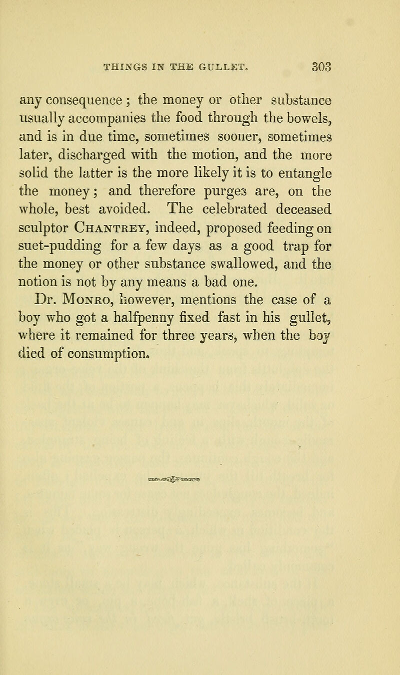 any consequence ; the money or other substance usually accompanies the food through the bowels, and is in due time, sometimes sooner, sometimes later, discharged with the motion, and the more solid the latter is the more likely it is to entangle the money; and therefore purges are, on the whole, best avoided. The celebrated deceased sculptor Chantrey, indeed, proposed feeding on suet-pudding for a few days as a good trap for the money or other substance swallowed, and the notion is not by any means a bad one. Dr. Monro, however, mentions the case of a boy who got a halfpenny fixed fast in his gullet, where it remained for three years, when the boy died of consumption. *,-»S^?S^35aea