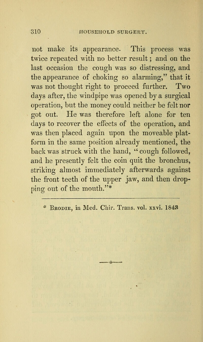 not make its appearance. This process was twice repeated with no better result; and on the last occasion the cough was so distressing, and the appearance of choking so alarming, that it was not thought right to proceed further. Two days after, the windpipe was opened by a surgical operation, but the money could neither be felt nor got out. He was therefore left alone for ten days to recover the effects of the operation, and was then placed again upon the moveable plat- form in the same position already mentioned, the back was struck with the hand,  cough followed, and he presently felt the coin quit the bronchus, striking almost immediately afterwards against the front teeth of the upper jaw, and then drop- ping out of the mouth.* * B&odie, in Med. Chir. Trans, vol. xxvi. 1843