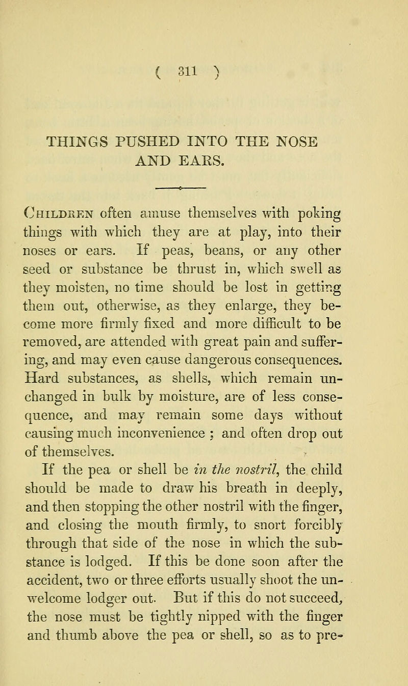 THINGS PUSHED INTO THE NOSE AND EARS. Children often amuse themselves with poking things with which they are at play, into their noses or ears. If peas, beans, or any other seed or substance be thrust in, which swell as they moisten, no time should be lost in getting them out, otherwise, as they enlarge, they be- come more firmly fixed and more difficult to be removed, are attended with great pain and suffer- ing, and may even cause dangerous consequences. Hard substances, as shells, which remain un- changed in bulk by moisture, are of less conse- quence, and may remain some days without causing much inconvenience : and often drop out of themselves. If the pea or shell be in the nostril, the child should be made to draw his breath in deeply, and then stopping the other nostril with the finger, and closing the mouth firmly, to snort forcibly through that side of the nose in which the sub- stance is lodged. If this be done soon after the accident, two or three efforts usually shoot the un- welcome lodger out. But if this do not succeed, the nose must be tightly nipped with the finger and thumb above the pea or shell, so as to pre-