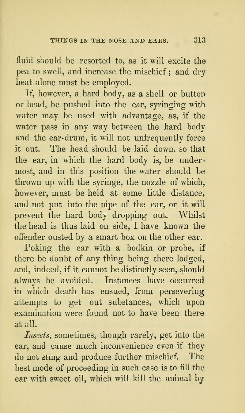 fluid should be resorted to, as it will excite the pea to swell, and increase the mischief; and dry heat alone must be employed. If, however, a hard body, as a shell or button or bead, be pushed into the ear, syringing with water may be used with advantage, as, if the water pass in any way between the hard body and the ear-drum, it will not unfrequently force it out. The head should be laid down, so that the ear, in which the hard body is, be under- most, and in this position the water should be thrown up with the syringe, the nozzle of which, however, must be held at some little distance, and not put into the pipe of the ear, or it will prevent the hard body dropping out. Whilst the head is thus laid on side, I have known the offender ousted by a smart box on the other ear. Poking the ear with a bodkin or probe, if there be doubt of any thing being there lodged, and, indeed, if it cannot be distinctly seen, should always be avoided. Instances have occurred in which death has ensued, from persevering attempts to get out substances, which upon examination were found not to have been there at all. Insects, sometimes, though rarely, get into the ear, and cause much inconvenience even if they do not sting and produce further mischief. The best mode of proceeding in such case is to fill the ear with sweet oil, which will kill the animal by