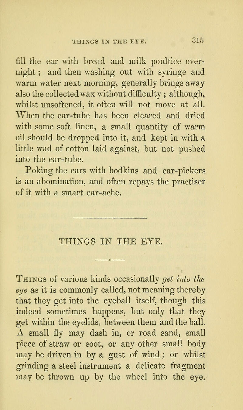 fill the ear with bread and milk poultice over- night ; and then washing out with syringe and warm water next morning, generally brings away also the collected wax without difficulty; although, whilst unsoftened, it often will not move at all. When the ear-tube has been cleared and dried with some soft linen, a small quantity of warm oil should be dropped into it, and kept in with a little wad of cotton laid against, but not pushed into the ear-tube. Poking the ears with bodkins and ear-pickers is an abomination, and often repays the practiser of it with a smart ear-ache. THINGS IN THE EYE. Things of various kinds occasionally get into the eye as it is commonly called, not meaning thereby that they get into the eyeball itself, though this indeed sometimes happens, but only that thev get within the eyelids, between them and the balk A small fly may dash in, or road sand, small piece of straw or soot, or any other small body may be driven in by a gust of wind; or whilst grinding a steel instrument a delicate fragment may be thrown up by the wheel into the eye.