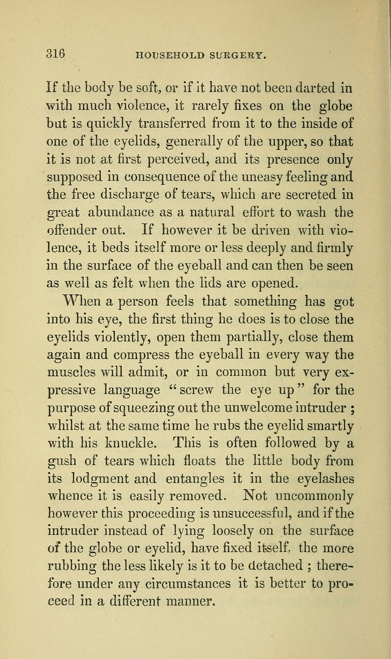 If the body be soft, or if it have not been darted in with much violence, it rarely fixes on the globe but is quickly transferred from it to the inside of one of the eyelids, generally of the upper, so that it is not at first perceived, and its presence only supposed in consequence of the uneasy feeling and the free discharge of tears, which are secreted in great abundance as a natural effort to wash the offender out. If however it be driven with vio- lence, it beds itself more or less deeply and firmly in the surface of the eyeball and can then be seen as well as felt when the lids are opened.. When a person feels that something has got into his eye, the first thing he does is to close the eyelids violently, open them partially, close them again and compress the eyeball in every way the muscles will admit, or in common but very ex- pressive language  screw the eye up for the purpose of squeezing out the unwelcome intruder ; whilst at the same time he rubs the eyelid smartly with his knuckle. This is often followed by a gush of tears which floats the little body from its lodgment and entangles it in the eyelashes whence it is easily removed. Not uncommonly however this proceeding is unsuccessful, and if the intruder instead of lying loosely on the surface of the globe or eyelid, have fixed itself, the more rubbing the less likely is it to be detached ; there- fore under any circumstances it is better to pro- ceed in a different manner.