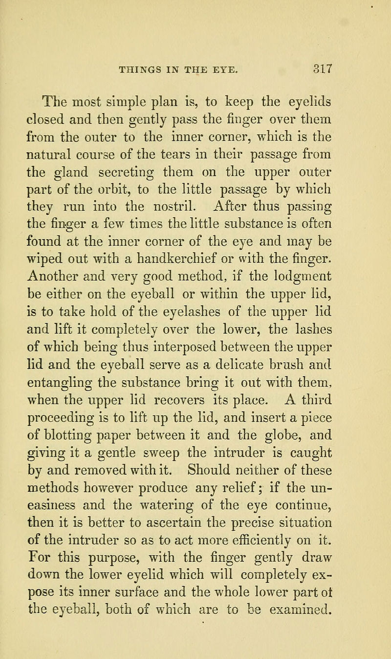 The most simple plan is, to keep the eyelids closed and then gently pass the finger over them from the outer to the inner corner, which is the natural course of the tears in their passage from the gland secreting them on the upper outer part of the orbit, to the little passage by which they run into the nostril. After thus passing the finger a few times the little substance is often found at the inner corner of the eye and may be wiped out with a handkerchief or with the finger. Another and very good method, if the lodgment be either on the eyeball or within the upper lid, is to take hold of the eyelashes of the upper lid and lift it completely over the lower, the lashes of which being thus interposed between the upper lid and the eyeball serve as a delicate brush and entangling the substance bring it out with them, when the upper lid recovers its place. A third proceeding is to lift up the lid, and insert a piece of blotting paper between it and the globe, and giving it a gentle sweep the intruder is caught by and removed with it. Should neither of these methods however produce any relief; if the un- easiness and the watering of the eye continue, then it is better to ascertain the precise situation of the intruder so as to act more efficiently on it. For this purpose, with the finger gently draw down the lower eyelid which will completely ex- pose its inner surface and the whole lower part ot the eyeball, both of which are to be examined.