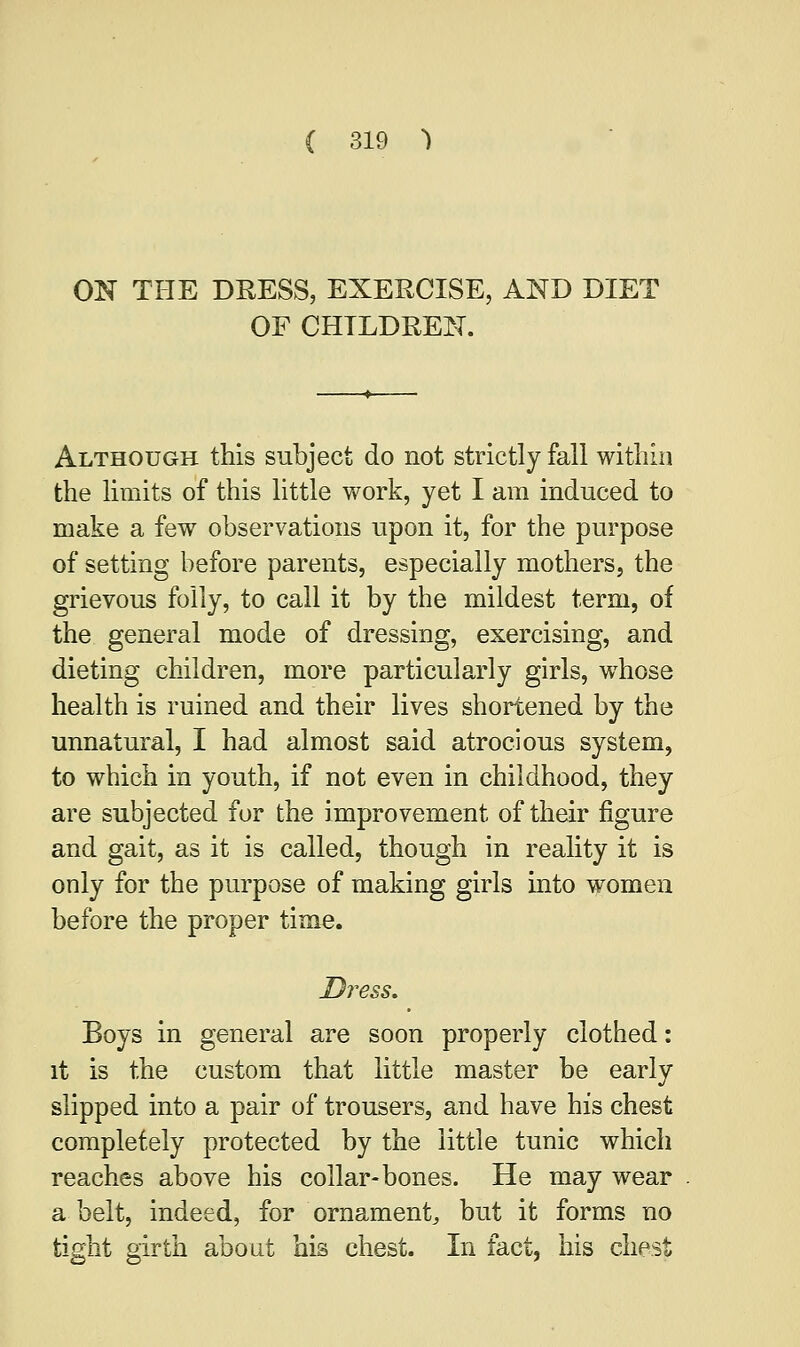 ON THE DKESS, EXEBCISE, AND DIET OF CHILDREN. Although this subject do not strictly fall within the limits of this little work, yet I am induced to make a few observations upon it, for the purpose of setting before parents, especially mothers, the grievous folly, to call it by the mildest term, of the general mode of dressing, exercising, and dieting children, more particularly girls, whose health is ruined and their lives shortened by the unnatural, I had almost said atrocious system, to which in youth, if not even in childhood, they are subjected for the improvement of their figure and gait, as it is called, though in reality it is only for the purpose of making girls into women before the proper time. Dress. Boys in general are soon properly clothed: it is the custom that little master be early slipped into a pair of trousers, and have his chest completely protected by the little tunic which reaches above his collar-bones. He may wear a belt, indeed, for ornament, but it forms no tight girth about his chest. In fact, his chest