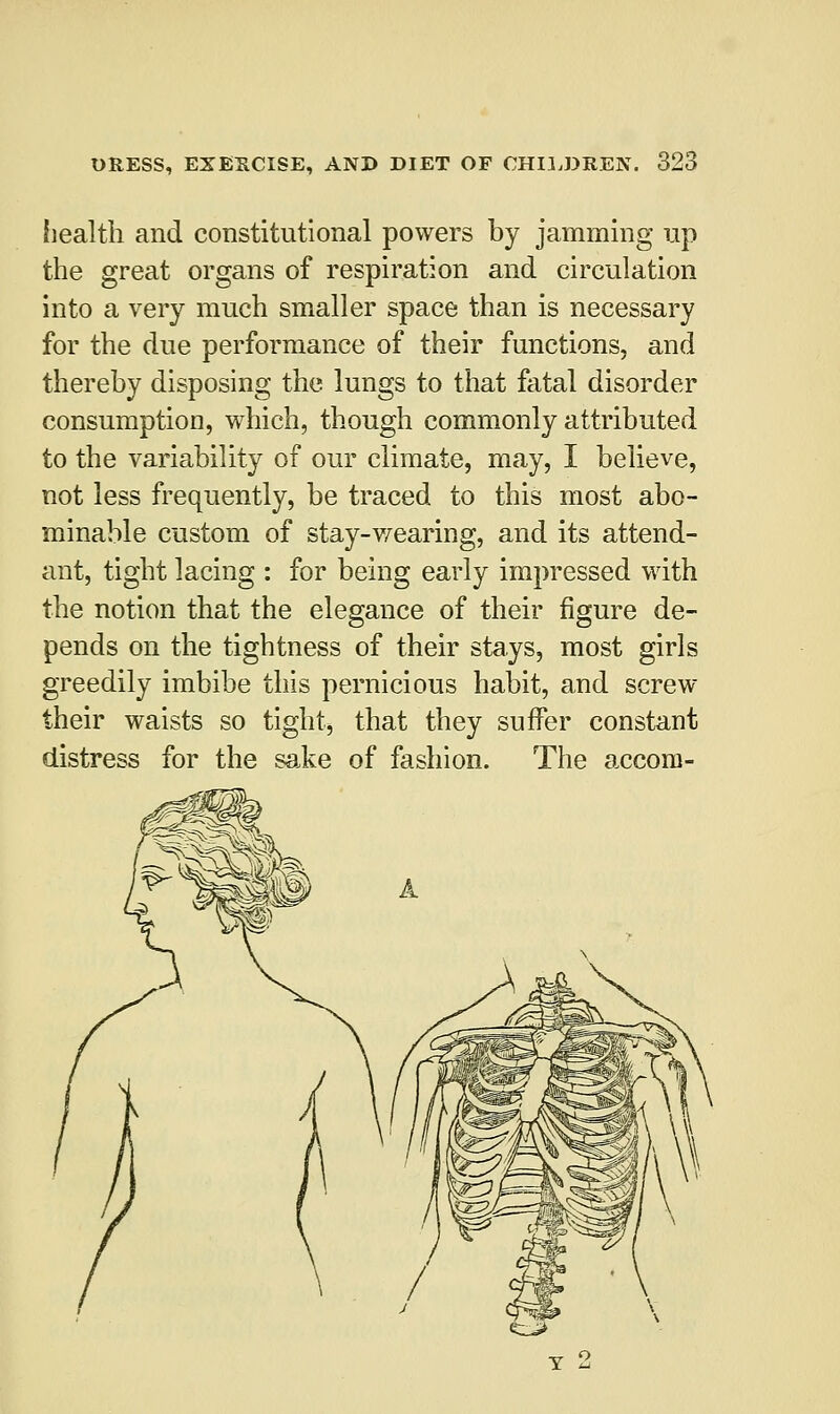 health and constitutional powers by jamming up the great organs of respiration and circulation into a very much smaller space than is necessary for the due performance of their functions, and thereby disposing the lungs to that fatal disorder consumption, which, though commonly attributed to the variability of our climate, may, I believe, not less frequently, be traced to this most abo- minable custom of stay-wearing, and its attend- ant, tight lacing : for being early impressed with the notion that the elegance of their figure de- pends on the tightness of their stays, most girls greedily imbibe this pernicious habit, and screw their waists so tight, that they suffer constant distress for the sake of fashion. The accom- t 2