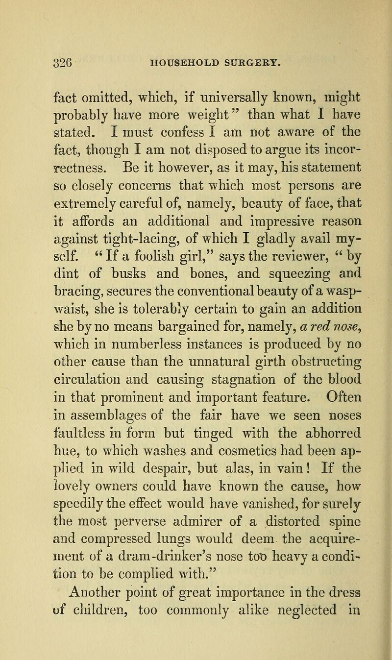 fact omitted, which, if universally known, might probably have more weight than what I have stated. I must confess I am not aware of the fact, though I am not disposed to argue its incor- rectness. Be it however, as it may, his statement so closely concerns that which most persons are extremely careful of, namely, beauty of face, that it affords an additional and impressive reason against tight-lacing, of which I gladly avail my- self.  If a foolish girl, says the reviewer,  by dint of busks and bones, and squeezing and bracing, secures the conventional beauty of a wasp- waist, she is tolerably certain to gain an addition she by no means bargained for, namely, a red nose, which in numberless instances is produced by no other cause than the unnatural girth obstructing circulation and causing stagnation of the blood in that prominent and important feature. Often in assemblages of the fair have we seen noses faultless in form but tinged with the abhorred hue, to which washes and cosmetics had been ap- plied in wild despair, but alas, in vain! If the lovely owners could have known the cause, how speedily the effect would have vanished, for surely the most perverse admirer of a distorted spine and compressed lungs would deem the acquire- ment of a dram-drinker's nose too heavy a condi- tion to be complied with. Another point of great importance in the dress of children, too commonly alike neglected in