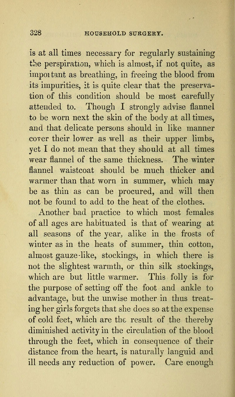 is at all times necessary for regularly sustaining the perspiration, which is almost, if not quite, as important as breathing, in freeing the blood from its impurities, it is quite clear that the preserva- tion of this condition should be most carefully attended to. Though I strongly advise flannel to be worn next the skin of the body at all times, and that delicate persons should in like manner cover their lower as well as their upper limbs, yet I do not mean that they should at all times wear flannel of the same thickness. The winter flannel waistcoat should be much thicker and warmer than that worn in summer, which may be as thin as can be procured, and will then not be found to add to the heat of the clothes. Another bad practice to which most females of all ages are habituated is that of wearing at all seasons of the year, alike in the frosts of winter as in the heats of summer, thin cotton, almost gauze-like, stockings, in which there is not the slightest warmth, or thin silk stockings, which are but little warmer. This folly is for the purpose of setting off the foot and ankle to advantage, but the unwise mother in thus treat- ing her girls forgets that she does so at the expense of cold feet, which are the result of the thereby diminished activity in the circulation of the blood through the feet, which in consequence of their distance from the heart, is naturally languid and ill needs any reduction of power. Care enough