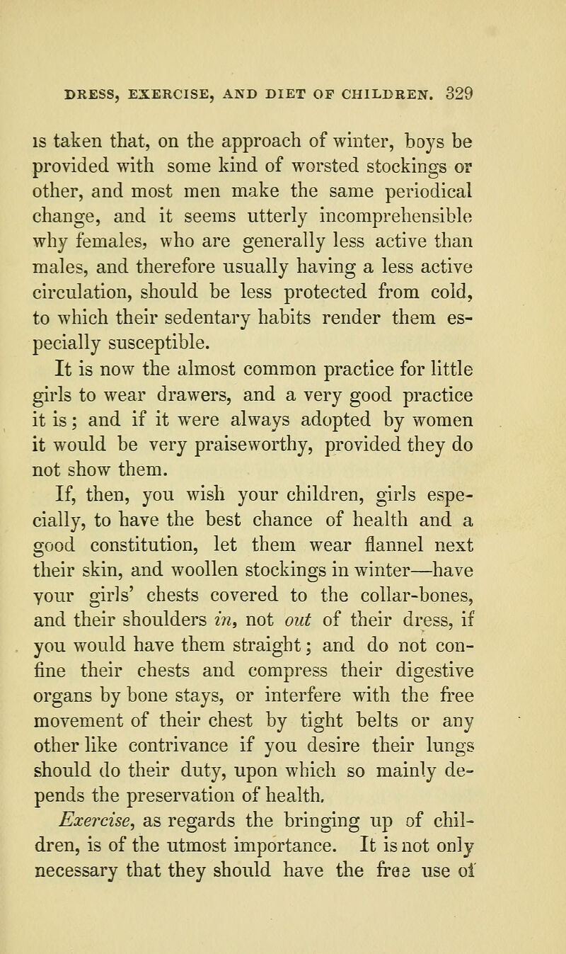 is taken that, on the approach of winter, boys be provided with some kind of worsted stockings or other, and most men make the same periodical change, and it seems utterly incomprehensible why females, who are generally less active than males, and therefore usually having a less active circulation, should be less protected from cold, to which their sedentary habits render them es- pecially susceptible. It is now the almost common practice for little girls to wear drawers, and a very good practice it is; and if it were always adopted by women it would be very praiseworthy, provided they do not show them. If, then, you wish your children, girls espe- cially, to have the best chance of health and a good constitution, let them wear flannel next their skin, and woollen stockings in winter—have your girls' chests covered to the collar-bones, and their shoulders in, not out of their dress, if you would have them straight; and do not con- fine their chests and compress their digestive organs by bone stays, or interfere with the free movement of their chest by tight belts or any other like contrivance if you desire their lungs should do their duty, upon which so mainly de- pends the preservation of health. Exercise, as regards the bringing up of chil- dren, is of the utmost importance. It is not only necessary that they should have the free use oi