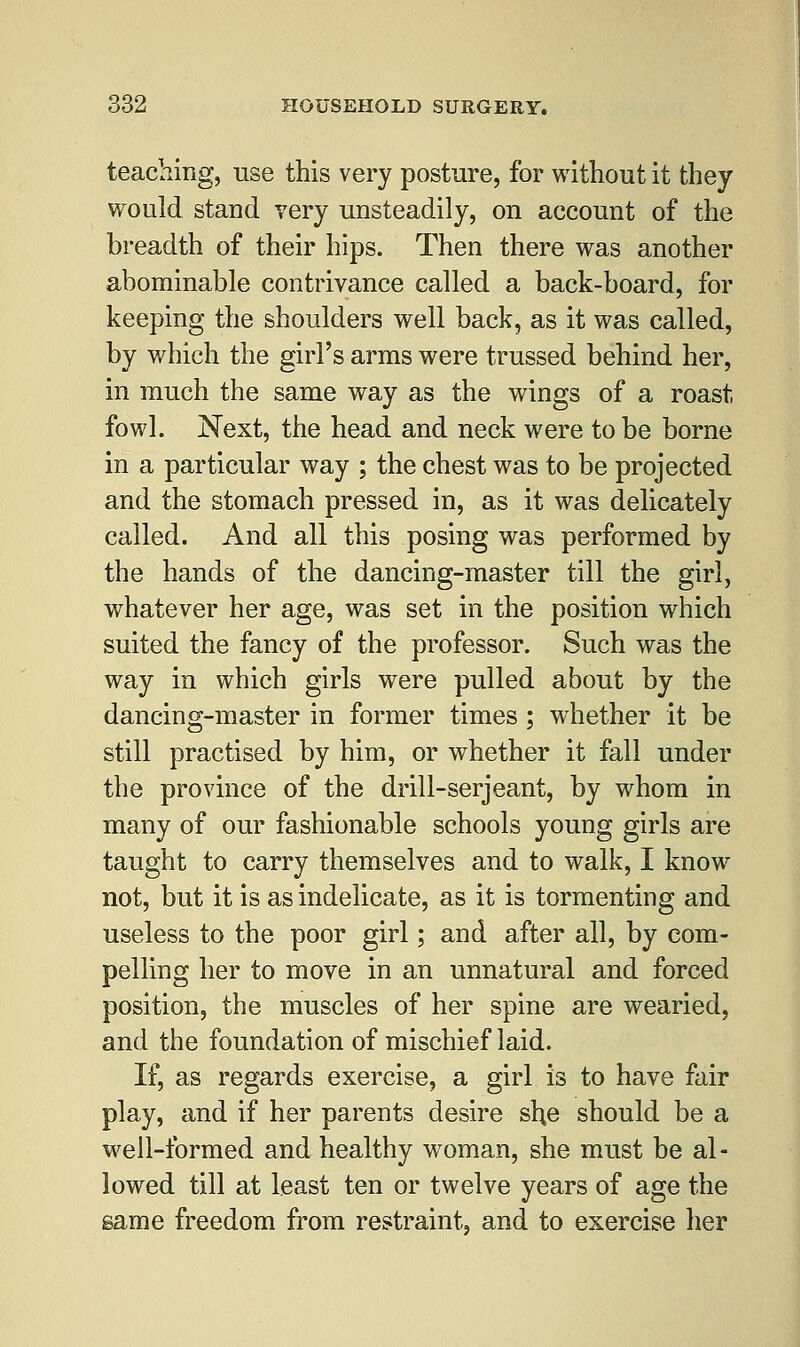 teaching, use this very posture, for without it they would stand very unsteadily, on account of the breadth of their hips. Then there was another abominable contrivance called a back-board, for keeping the shoulders well back, as it was called, by which the girl's arms were trussed behind her, in much the same way as the wings of a roast fowl. Next, the head and neck were to be borne in a particular way ; the chest was to be projected and the stomach pressed in, as it was delicately called. And all this posing was performed by the hands of the dancing-master till the girl, whatever her age, was set in the position which suited the fancy of the professor. Such was the way in which girls were pulled about by the dancing-master in former times ; whether it be still practised by him, or whether it fall under the province of the drill-serjeant, by whom in many of our fashionable schools young girls are taught to carry themselves and to walk, I know not, but it is as indelicate, as it is tormenting and useless to the poor girl; and after all, by com- pelling her to move in an unnatural and forced position, the muscles of her spine are wearied, and the foundation of mischief laid. If, as regards exercise, a girl is to have fair play, and if her parents desire she should be a well-formed and healthy woman, she must be al- lowed till at least ten or twelve years of age the same freedom from restraint, and to exercise her
