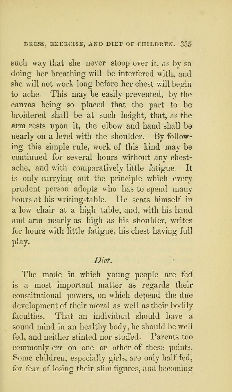 such way that she never stoop over it, as by so doing her breathing will be interfered with, and she will not work long before her chest will begin to ache. This may be easily prevented, by the canvas being so placed that the part to be broidered shall be at such height, that, as the arm rests upon it, the elbow and hand shall be nearly on a level with the shoulder. By follow- ing this simple rale, work of this kind may be continued for several hours without any chest- ache, and with comparatively little fatigue- It is only carrying out the principle which every prudent person adopts who has to spend many hours at his writing-table. He seats himself in a low chair at a high table, and, with his hand and arm nearly as high as his shoulder, writes for hours with little fatigue, his chest having full- play. Diet The mode in which young people are fed is a most important matter as regards their constitutional powers, on which depend the due development of their moral as well as their bodily faculties. That an individual should have a sound mind in an healthy body, he should be well fed, and neither stinted nor stuffed. Parents too commonly err on one or other of these points. Some children, especially girls, are only half fed, for fear of losing their slim figures, and becoming