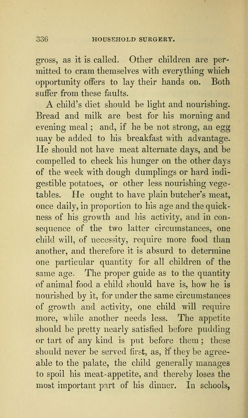 gross, as it is called. Other children are per- mitted to cram themselves with everything which opportunity offers to lay their hands on. Both suffer from these faults. A child's diet should he light and nourishing. Bread and milk are best for his morning and evening meal; and, if he be not strong, an egg may be added to his breakfast with advantage. He should not have meat alternate days, and be compelled to check his hunger on the other days of the week with dough dumplings or hard indi- gestible potatoes, or other less nourishing vege- tables. He ought to have plain butcher's meat, once daily, in proportion to his age and the quick- ness of his growth and his activity, and in con- sequence of the two latter circumstances, one child will, of necessity, require more food than another, and therefore it is absurd to determine one particular quantity for all children of the same age. The proper guide as to the quantity of animal food a child should have is, how he is nourished by it, for under the same circumstances of growth and activity, one child will require more, while another needs less. The appetite should be pretty nearly satisfied before pudding or tart of any kind is put before them; these should never be served first, as, if they be agree- able to the palate, the child generally manages to spoil his meat-appetite, and thereby loses the most important part of his dinner. In schools,