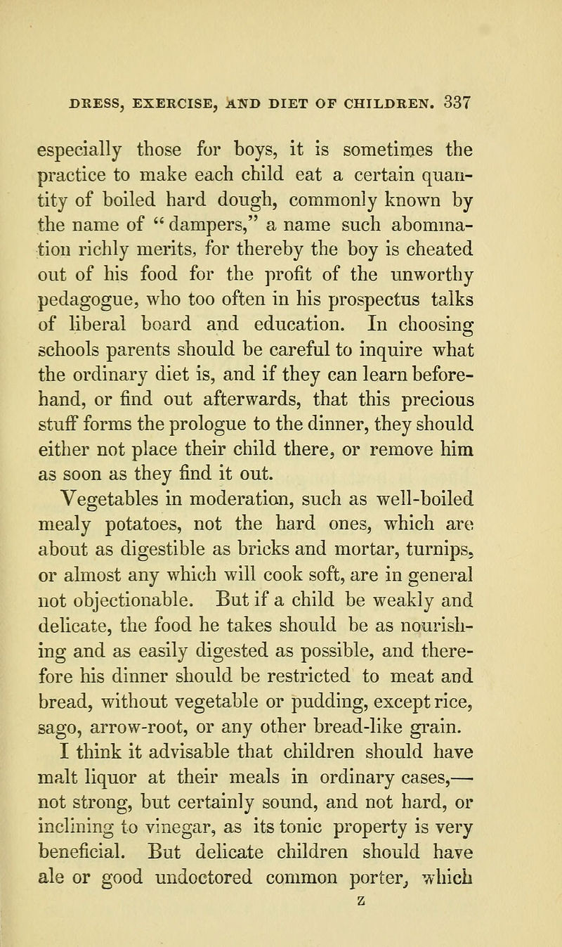 especially those for boys, it is sometimes the practice to make each child eat a certain quan- tity of boiled hard dough, commonly known by the name of  dampers, a name such abomina- tion richly merits, for thereby the boy is cheated out of his food for the profit of the unworthy pedagogue, who too often in his prospectus talks of liberal board and education. In choosing schools parents should be careful to inquire what the ordinary diet is, and if they can learn before- hand, or find out afterwards, that this precious stuff forms the prologue to the dinner, they should either not place their child there, or remove him as soon as they find it out. Vegetables in moderation, such as well-boiled mealy potatoes, not the hard ones, which are about as digestible as bricks and mortar, turnips, or almost any which will cook soft, are in general not objectionable. But if a child be weakly and delicate, the food he takes should be as nourish- ing and as easily digested as possible, and there- fore his dinner should be restricted to meat ami bread, without vegetable or pudding, except rice, sago, arrow-root, or any other bread-like grain. I think it advisable that children should have malt liquor at their meals in ordinary cases,—■ not strong, but certainly sound, and not hard, or inclining to vinegar, as its tonic property is very beneficial. But delicate children should have ale or good undoctored common porter, which