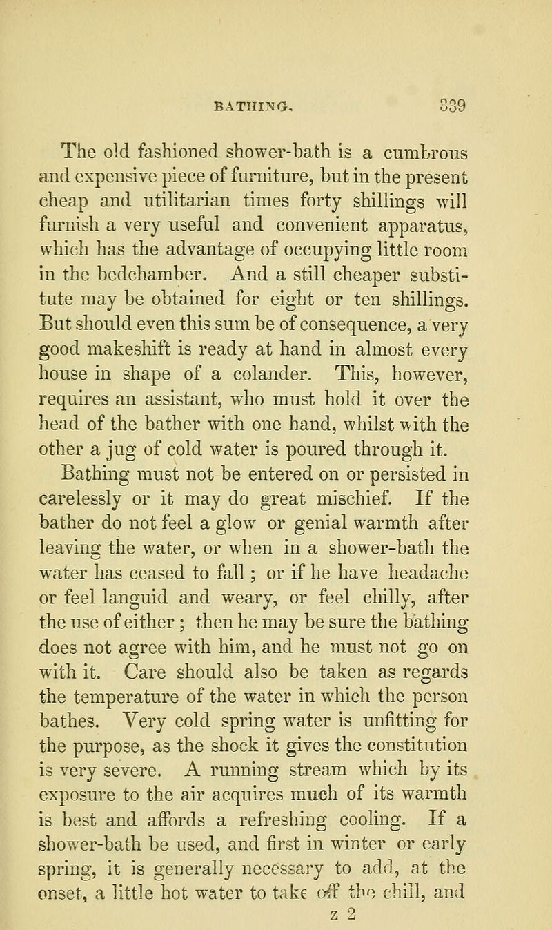 BATHING, The old fashioned shower-bath is a cumbrous and expensive piece of furniture, but in the present cheap and utilitarian times forty shillings will furnish a very useful and convenient apparatus, which has the advantage of occupying little room in the bedchamber. And a still cheaper substi- tute may be obtained for eight or ten shillings. But should even this sum be of consequence, a very good makeshift is ready at hand in almost every house in shape of a colander. This, however, requires an assistant, who must hold it over the head of the bather with one hand, whilst with the other a jug of cold water is poured through it. Bathing must not be entered on or persisted in carelessly or it may do great mischief. If the bather do not feel a glow or genial warmth after leaving the water, or when in a shower-bath the wrater has ceased to fall; or if he have headache or feel languid and weary, or feel chilly, after the use of either ; then he may be sure the bathing does not agree with him, and he must not go on with it. Care should also be taken as regards the temperature of the water in which the person bathes. Very cold spring water is unfitting for the purpose, as the shock it gives the constitution is very severe. A running stream which by its exposure to the air acquires much of its warmth is best and affords a refreshing cooling. If a shower-bath be used, and first in winter or early spring, it is generally necessary to add, at the onset, a little hot water to take off the chill, and z 2