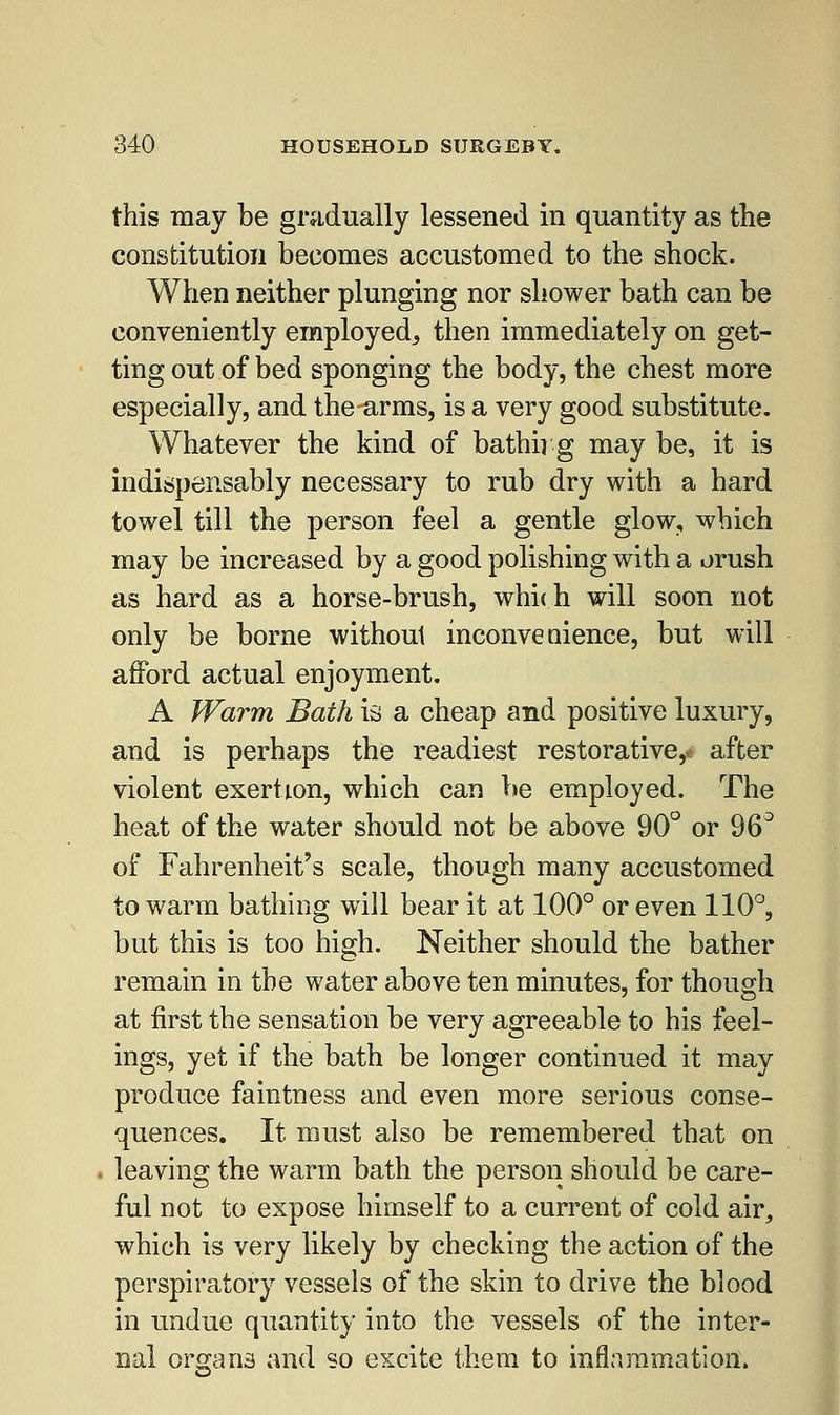 this may be gradually lessened in quantity as the constitution becomes accustomed to the shock. When neither plunging nor shower bath can be conveniently employed^ then immediately on get- ting out of bed sponging the body, the chest more especially, and the arms, is a very good substitute. Whatever the kind of bathn g may be, it is indispensably necessary to rub dry with a hard towel till the person feel a gentle glow, which may be increased by a good polishing with a orush as hard as a horse-brush, which will soon not only be borne without inconvenience, but will afford actual enjoyment. A Warm Bath is a cheap and positive luxury, and is perhaps the readiest restorative,.: after violent exertion, which can be employed. The heat of the water should not be above 90° or 96° of Fahrenheit's scale, though many accustomed to warm bathing will bear it at 100° or even 110°, but this is too high. Neither should the bather remain in the water above ten minutes, for though at first the sensation be very agreeable to his feel- ings, yet if the bath be longer continued it may produce faintness and even more serious conse- quences. It must also be remembered that on leaving the warm bath the person should be care- ful not to expose himself to a current of cold air, which is very likely by checking the action of the perspiratory vessels of the skin to drive the blood in undue quantity into the vessels of the inter- nal organs and so excite them to inflammation.