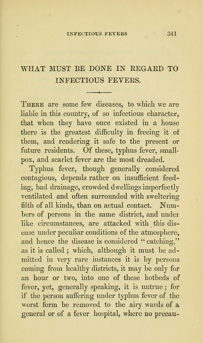 WHAT MUST BE DONE IN REGARD TO INFECTIOUS FEVERS. There are some few diseases, to which we are liable in this country, of so infectious character, that when they have once existed in a house there is the greatest difficulty in freeing it oi them, and rendering it safe to the present or future residents. Of these, typhus fever, small- pox, and scarlet fever are the most dreaded. Typhus fever, though generally considered contagious, depends rather on insufficient feed- ing, bad drainage, crowded dwellings imperfectly ventilated and often surrounded with sweltering filth of all kinds, than on actual contact. Num- bers of persons in the same district, and under like circumstances, are attacked with this dis- ease under peculiar conditions of the atmosphere, and hence the disease is considered  catching, as it is called ; which, although it must be ad- mitted in very rare instances it is by persons coming from healthy districts, it may be only for an hour or two, into one of these hotbeds of fever, yet, generally speaking, it is untrue; for if the person suffering under typhus fever of the worst form be removed to the airy wards of a general or of a fever hospital, where no precau-