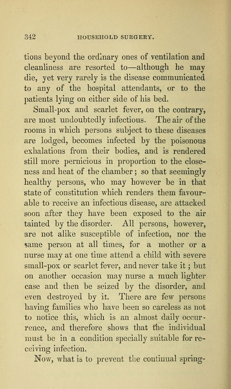 tions beyond the ordinary ones of ventilation and cleanliness are resorted to—although he may die, yet very rarely is the disease communicated to any of the hospital attendants, or to the patients lying on either side of his bed. Small-pox and scarlet fever, on the contrary, are most undoubtedly infectious. The air of the rooms in which persons subject to these diseases are lodged, becomes infected by the poisonous exhalations from their bodies, and is rendered still more pernicious in proportion to the close- ness and heat of the chamber; so that seemingly healthy persons, who may however be in that state of constitution which renders them favour- able to receive an infectious disease, are attacked soon after they have been exposed to the air tainted by the disorder. All persons, however, are not alike susceptible of infection, nor the same person at all times, for a mother or a nurse may at one time attend a child with severe small-pox or scarlet fever, and never take it; but on another occasion may nurse a much lighter case and then be seized by the disorder, and even destroyed by it. There are few persons having families who have been so careless as not to notice this, which is an almost daily occur- rence, and therefore shows that the individual must be in a condition specially suitable for re- ceiving infection. Now, what is to prevent the continual spring-