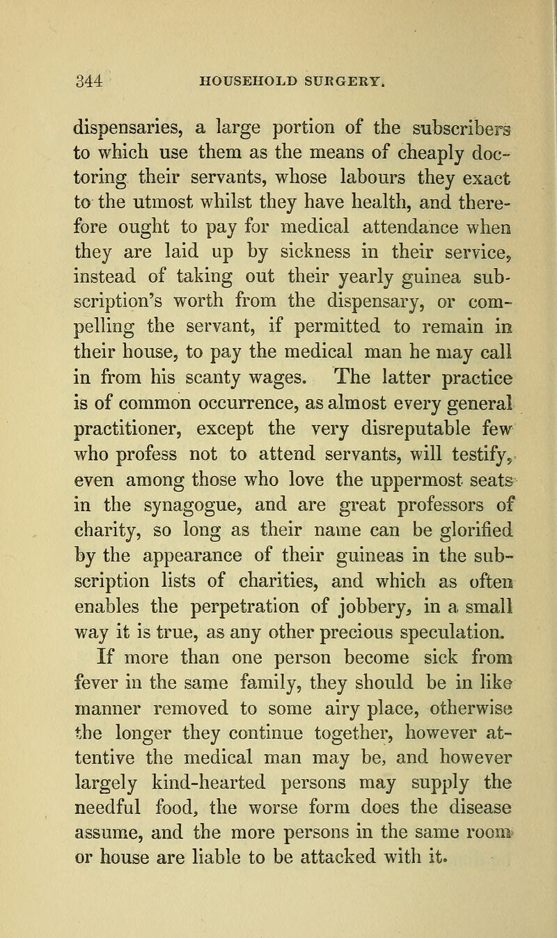 dispensaries, a large portion of the subscribers to which use them as the means of cheaply doc- toring their servants, whose labours they exact to the utmost whilst they have health, and there- fore ought to pay for medical attendance when they are laid up by sickness in their service, instead of taking out their yearly guinea sub- scription's worth from the dispensary, or com- pelling the servant, if permitted to remain in their house, to pay the medical man he may call in from his scanty wages. The latter practice is of common occurrence, as almost every general practitioner, except the very disreputable few who profess not to attend servants, will testify, even among those who love the uppermost seats in the synagogue, and are great professors of charity, so long as their name can be glorified by the appearance of their guineas in the sub- scription lists of charities, and which as often enables the perpetration of jobbery^ in a small way it is true, as any other precious speculation. If more than one person become sick from fever in the same family, they should be in like manner removed to some airy place, otherwise the longer they continue together, however at- tentive the medical man may be, and however largely kind-hearted persons may supply the needful food, the worse form does the disease assume, and the more persons in the same roonfe or house are liable to be attacked with it.