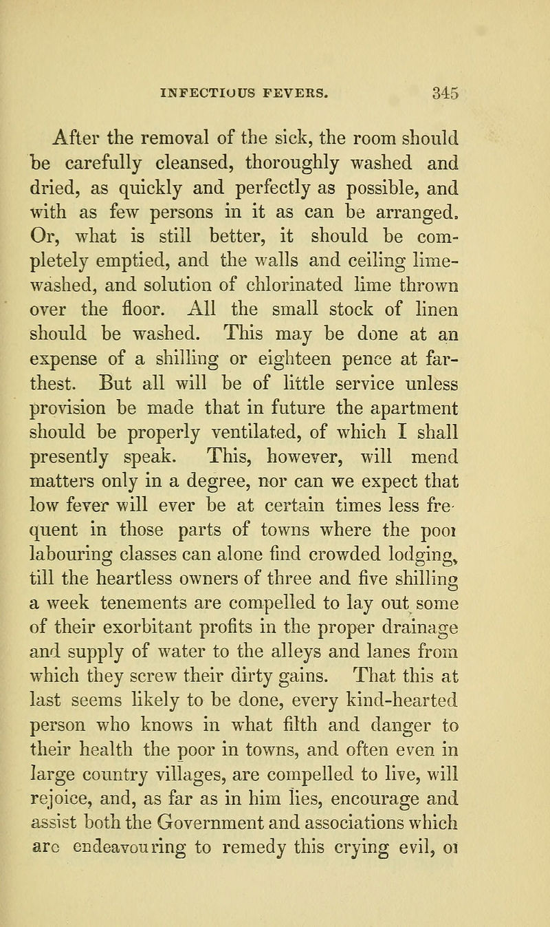 After the removal of the sick, the room should be carefully cleansed, thoroughly washed and dried, as quickly and perfectly as possible, and with as few persons in it as can be arranged. Or, what is still better, it should be com- pletely emptied, and the walls and ceiling lime- washed, and solution of chlorinated lime thrown over the floor. All the small stock of linen should be washed. This may be done at an expense of a shilling or eighteen pence at far- thest. But all will be of little service unless provision be made that in future the apartment should be properly ventilated, of which I shall presently speak. This, however, will mend matters only in a degree, nor can we expect that low fever will ever be at certain times less fre- quent in those parts of towns where the pool labouring classes can alone find crowded lodgings till the heartless owners of three and five shilling a week tenements are compelled to lay out some of their exorbitant profits in the proper drainage and supply of water to the alleys and lanes from which they screw their dirty gains. That this at last seems likely to be done, every kind-hearted person who knows in what filth and danger to their health the poor in towns, and often even in large country villages, are compelled to live, will rejoice, and, as far as in him lies, encourage and assist both the Government and associations which arc endeavouring to remedy this crying evil, 01