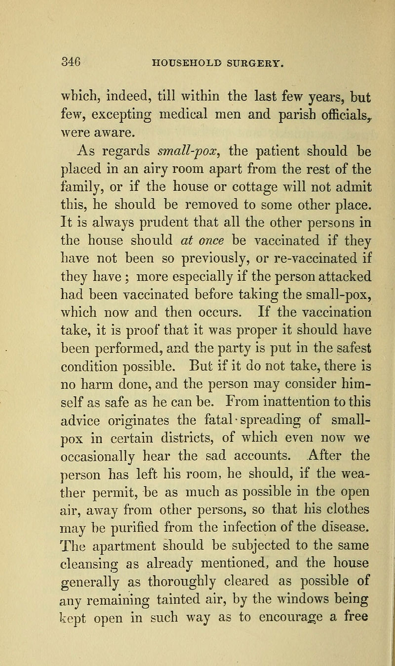which, indeed, till within the last few years, but few, excepting medical men and parish officials,, were aware. As regards small-pox, the patient should be placed in an airy room apart from the rest of the family, or if the house or cottage will not admit this, he should be removed to some other place. It is always prudent that all the other persons in the house should at once be vaccinated if they have not been so previously, or re-vaccinated if they have ; more especially if the person attacked had been vaccinated before taking the small-pox, which now and then occurs. If the vaccination take, it is proof that it was proper it should have been performed, and the party is put in the safest condition possible. But if it do not take, there is no harm done, and the person may consider him- self as safe as he can be. From inattention to this advice originates the fatal • spreading of small- pox in certain districts, of which even now we occasionally hear the sad accounts. After the person has left his room, he should, if the wea- ther permit, be as much as possible in the open air, away from other persons, so that his clothes may be purified from the infection of the disease. The apartment should be subjected to the same cleansing as already mentioned, and the house generally as thoroughly cleared as possible of any remaining tainted air, by the windows being kept open in such way as to encourage a free