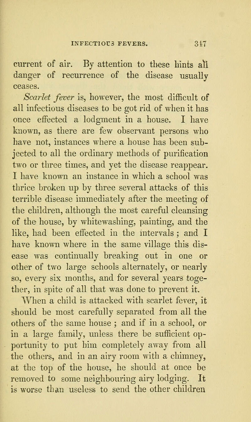 current of air. By attention to these hints all danger of recurrence of the disease usually ceases. Scarlet fever is, however, the most difficult of all infectious diseases to be got rid of when it has once effected a lodgment in a house. I have known, as there are few observant persons who have not, instances where a house has been sub- jected to all the ordinary methods of purification two or three times, and yet the disease reappear. I have known an instance in which a school was thrice broken up by three several attacks of this terrible disease immediately after the meeting of the children, although the most careful cleansing of the house, by whitewashing, painting, and the like, had been effected in the intervals; and I have known where in the same village this dis- ease was continually breaking out in one or other of two large schools alternately, or nearly so, every six months, and for several years toge- ther, in spite of all that was done to prevent it. When a child is attacked wdth scarlet fever, it should be most carefully separated from all the others of the same house ; and if in a school, or in a large family, unless there be sufficient op- portunity to put him completely away from all the others, and in an airy room with a chimney, at the top of the house, he should at once be removed to some neighbouring airy lodging. It is worse than useless to send the other children