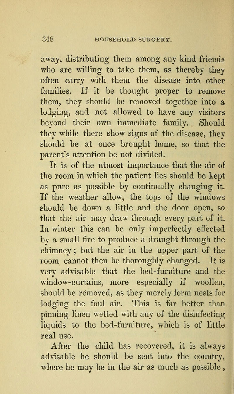 away, distributing them among any kind friends who are willing to take them, as thereby they often carry with them the disease into other families. If it be thought proper to remove them, they should be removed together into a lodging, and not allowed to have any visitors beyond their own immediate family. Should they while there show signs of the disease, they should be at once brought home, so that the parent's attention be not divided. It is of the utmost importance that the air of the room in which the patient lies should be kept as pure as possible by continually changing it. If the weather allow, the tops of the windows should be down a little and the door open, so that the air may draw through every part of it. In winter this can be only imperfectly effected by a small fire to produce a draught through the chimney; but the air in the upper part of the room cannot then be thoroughly changed. It is very advisable that the bed-furniture and the window-curtains, more especially if woollen, should be removed, as they merely form nests for lodging the foul air. This is far better than pinning linen wetted with any of the disinfecting liquids to the bed-furniture, which is of little real use. After the child has recovered, it is always advisable he should be sent into the country, where he may be in the air as much as possible,