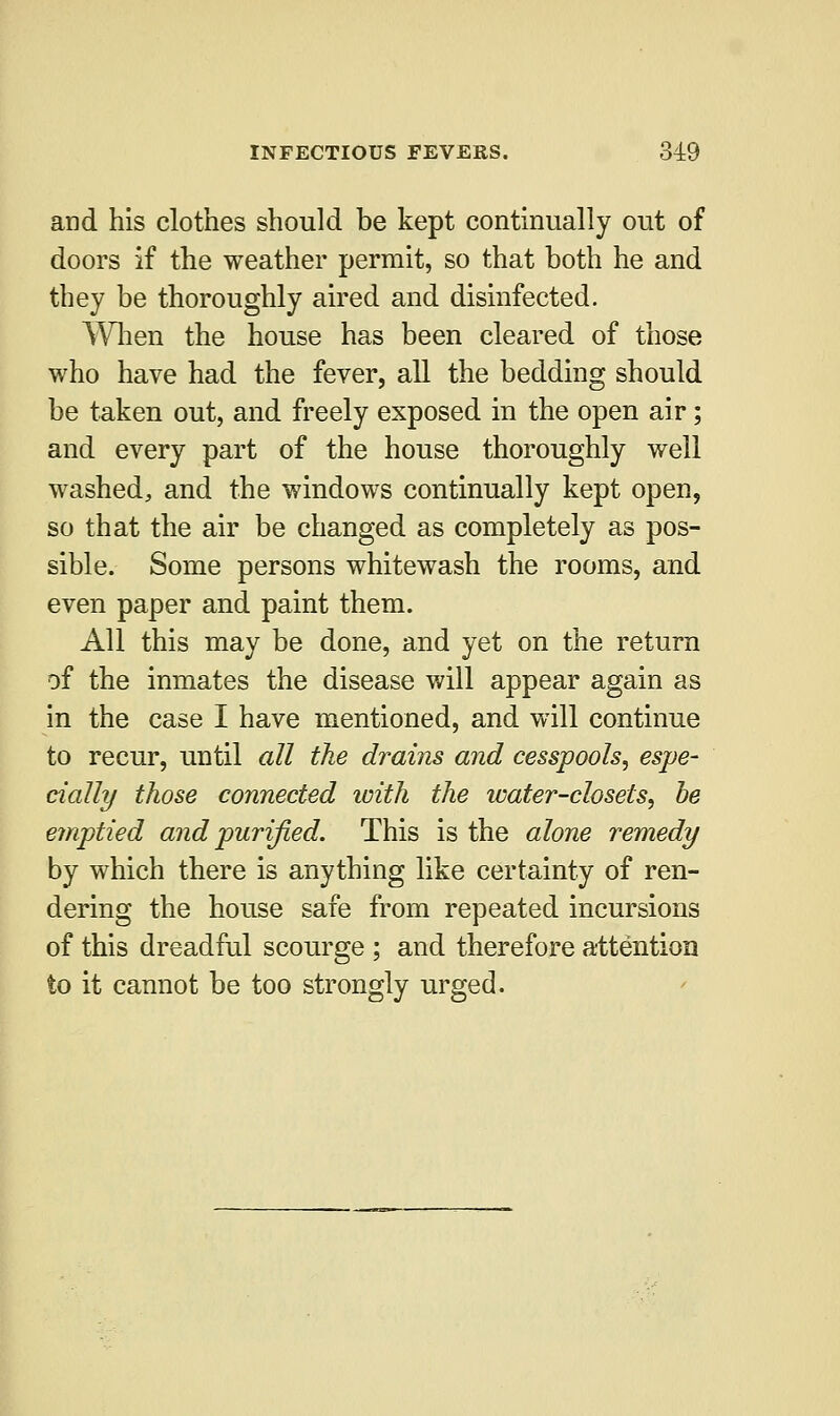 and his clothes should be kept continually out of doors if the weather permit, so that both he and they be thoroughly aired and disinfected. When the house has been cleared of those who have had the fever, all the bedding should be taken out, and freely exposed in the open air; and every part of the house thoroughly well washed, and the windows continually kept open, so that the air be changed as completely as pos- sible. Some persons whitewash the rooms, and even paper and paint them. All this may be done, and yet on the return of the inmates the disease will appear again as in the case I have mentioned, and will continue to recur, until all the drains and cesspools, espe- cially those connected with the water-closets, be emptied and purified. This is the alone remedy by which there is anything like certainty of ren- dering the house safe from repeated incursions of this dreadful scourge ; and therefore attention to it cannot be too strongly urged.