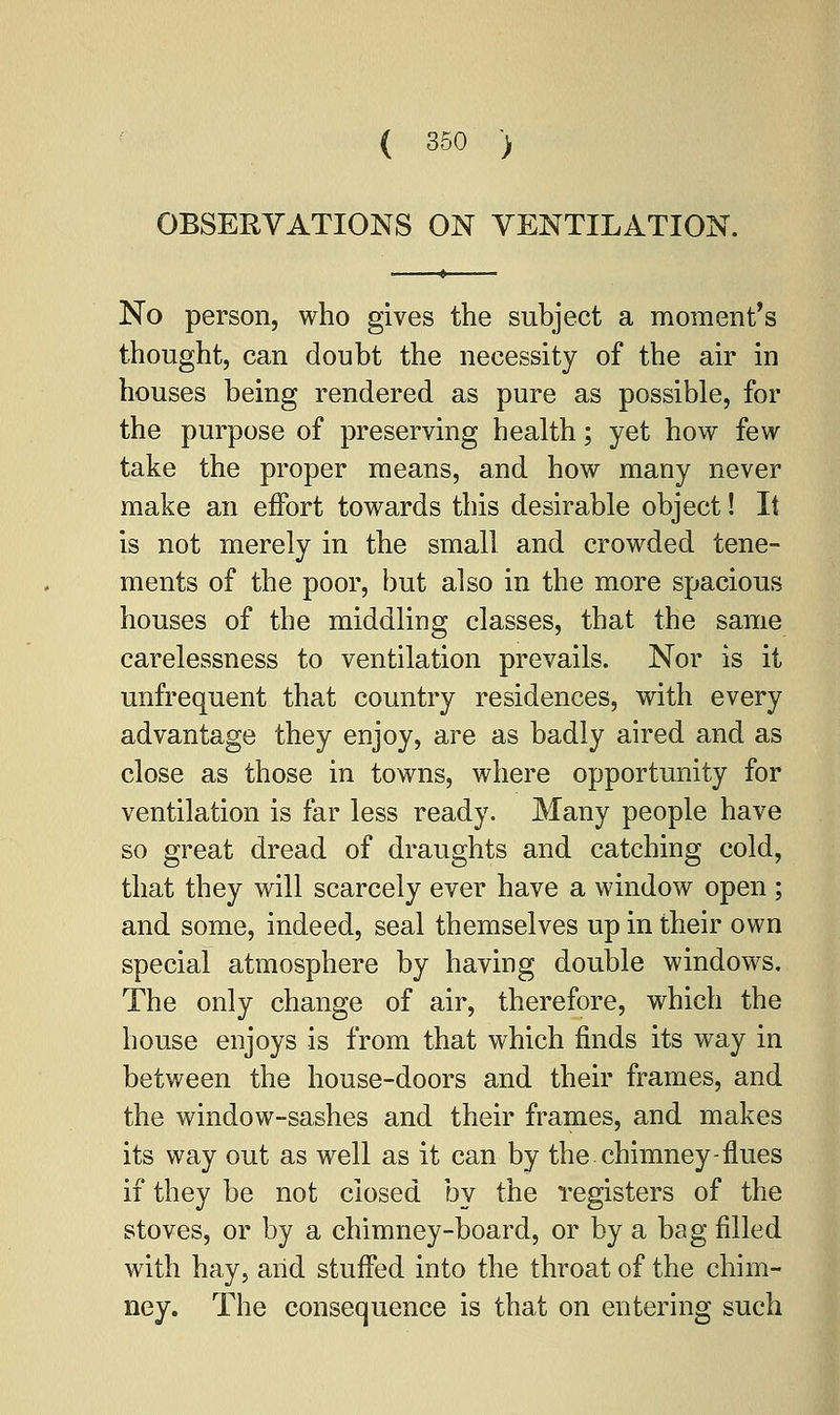 OBSERVATIONS ON VENTILATION. No person, who gives the subject a moment's thought, can doubt the necessity of the air in houses being rendered as pure as possible, for the purpose of preserving health; yet how few take the proper means, and how many never make an effort towards this desirable object! It is not merely in the small and crowded tene- ments of the poor, but also in the more spacious houses of the middling classes, that the same carelessness to ventilation prevails. Nor is it unfrequent that country residences, with every advantage they enjoy, are as badly aired and as close as those in towns, where opportunity for ventilation is far less ready. Many people have so great dread of draughts and catching cold, that they will scarcely ever have a window open ; and some, indeed, seal themselves up in their own special atmosphere by having double windows. The only change of air, therefore, which the house enjoys is from that which finds its way in between the house-doors and their frames, and the window-sashes and their frames, and makes its way out as well as it can by the. chimney-flues if they be not closed by the registers of the stoves, or by a chimney-board, or by a bag filled with hay, arid stuffed into the throat of the chim- ney. The consequence is that on entering such