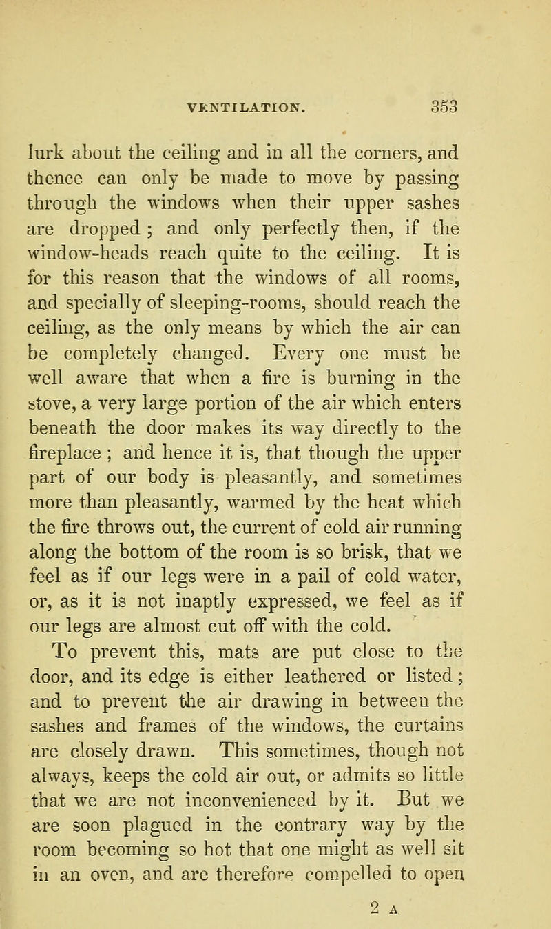 lurk about the ceiling and in all the corners, and thence can only be made to move by passing through the windows when their upper sashes are dropped ; and only perfectly then, if the window-heads reach quite to the ceiling. It is for this reason that the windows of all rooms, and specially of sleeping-rooms, should reach the ceiling, as the only means by which the air can be completely changed. Every one must be well aware that when a fire is burning in the stove, a very large portion of the air which enters beneath the door makes its way directly to the fireplace ; and hence it is, that though the upper part of our body is pleasantly, and sometimes more than pleasantly, warmed by the heat which the fire throws out, the current of cold air running along the bottom of the room is so brisk, that we feel as if our legs were in a pail of cold water, or, as it is not inaptly expressed, we feel as if our legs are almost cut off* with the cold. To prevent this, mats are put close to the door, and its edge is either leathered or listed; and to prevent the air drawing in between the sashes and frames of the windows, the curtains are closely drawn. This sometimes, though not always, keeps the cold air out, or admits so little that we are not inconvenienced by it. But we are soon plagued in the contrary way by the room becoming so hot that one might as well sit in an oven, and are therefore compelled to open 2 A.