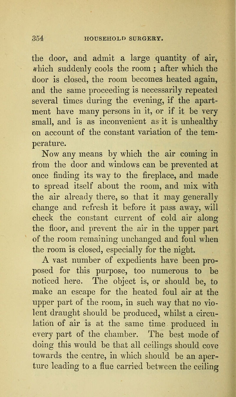 the door, and admit a large quantity of air, ^hich suddenly cools the room ; after which the door is closed, the room becomes heated again, and the same proceeding is necessarily repeated several times during the evening, if the apart- ment have many persons in it, or if it be very small, and is as inconvenient as it is unhealthy on account of the constant variation of the tem- perature. Now any means by which the air coming in from the door and windows can be prevented at once finding its way to the fireplace, and made to spread itself about the room, and mix with the air already there, so that it may generally change and refresh it before it pass away, will check the constant current of cold air along the floor, and prevent the air in the upper part of the room remaining unchanged and foul when the room is closed, especially for the night. A vast number of expedients have been pro- posed for this purpose, too numerous to be noticed here. The object is, or should be, to make an escape for the heated foul air at the upper part of the room, in such way that no vio- lent draught should be produced, whilst a circu- lation of air is at the same time produced in every part of the chamber. The best mode of doing this would be that all ceilings should cove towards the centre, in which should be an aper- ture leading to a flue carried between the ceiling