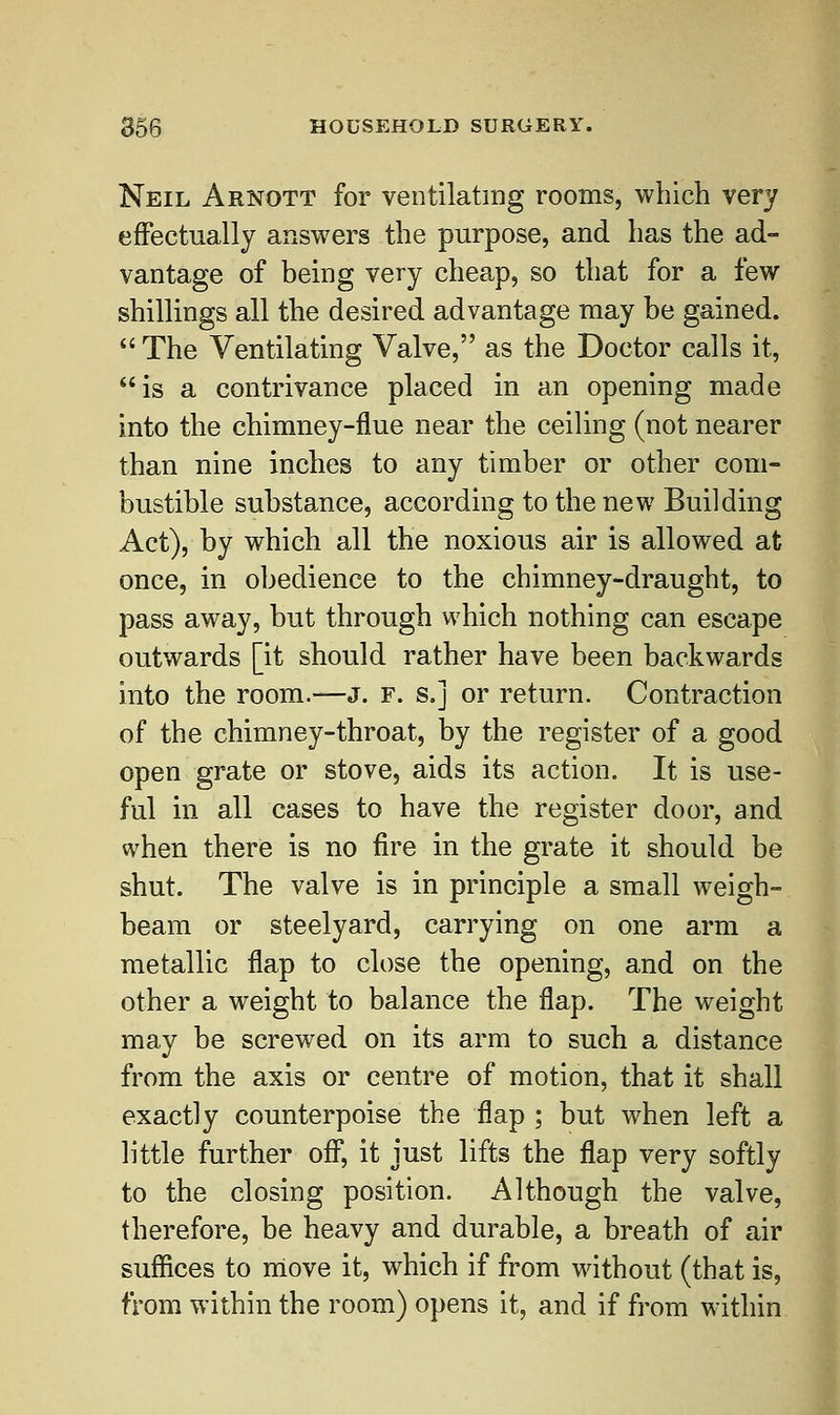 Neil Arnott for ventilating rooms, which very effectually answers the purpose, and has the ad- vantage of being very cheap, so that for a few shillings all the desired advantage may be gained.  The Ventilating Valve, as the Doctor calls it, is a contrivance placed in an opening made into the chimney-flue near the ceiling (not nearer than nine inches to any timber or other com- bustible substance, according to the new Building Act), by which all the noxious air is allowed at once, in obedience to the chimney-draught, to pass away, but through which nothing can escape outwards [it should rather have been backwards into the room.—J. f. s.] or return. Contraction of the chimney-throat, by the register of a good open grate or stove, aids its action. It is use- ful in all cases to have the register door, and when there is no fire in the grate it should be shut. The valve is in principle a small weigh- beam or steelyard, carrying on one arm a metallic flap to close the opening, and on the other a weight to balance the flap. The weight may be screwed on its arm to such a distance from the axis or centre of motion, that it shall exactly counterpoise the flap ; but when left a little further off, it just lifts the flap very softly to the closing position. Although the valve, therefore, be heavy and durable, a breath of air suffices to move it, which if from without (that is, from within the room) opens it, and if from within