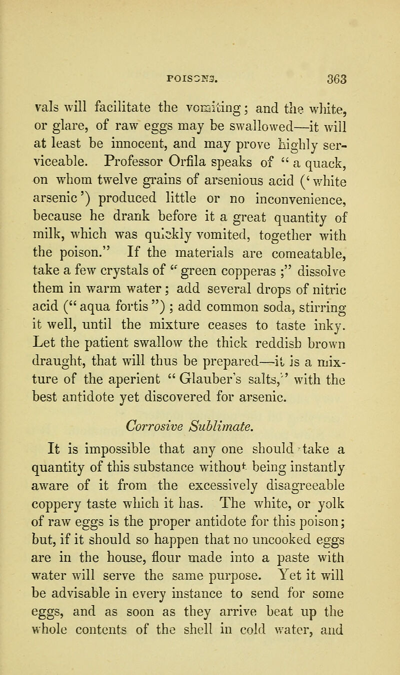 vals will facilitate the vomiting; and the white, or glare, of raw eggs may be swallowed—it will at least be innocent, and may prove highly ser- viceable. Professor Orfila speaks of  a quack, on whom twelve grains of arsenious acid (' white arsenic') produced little or no inconvenience, because he drank before it a great quantity of milk, which was quickly vomited, together with the poison. If the materials are comeatable, take a few crystals of  green copperas ; dissolve them in warm water; add several drops of nitric acid ( aqua fortis ) ; add common soda, stirring it well, until the mixture ceases to taste inky. Let the patient swallow the thick reddish brown draught, that will thus be prepared—it is a mix- ture of the aperient Glauber's salts,'' with the best antidote yet discovered for arsenic. Corrosive Sublimate. It is impossible that anyone should take a quantity of this substance withou* being instantly aware of it from the excessively disagreeable coppery taste which it has. The white, or yolk of raw eggs is the proper antidote for this poison; but, if it should so happen that no uncooked eggs are in the house, flour made into a paste with water will serve the same purpose. Yet it will be advisable in every instance to send for some eggs, and as soon as they arrive beat up the whole contents of the shell in cold water, and