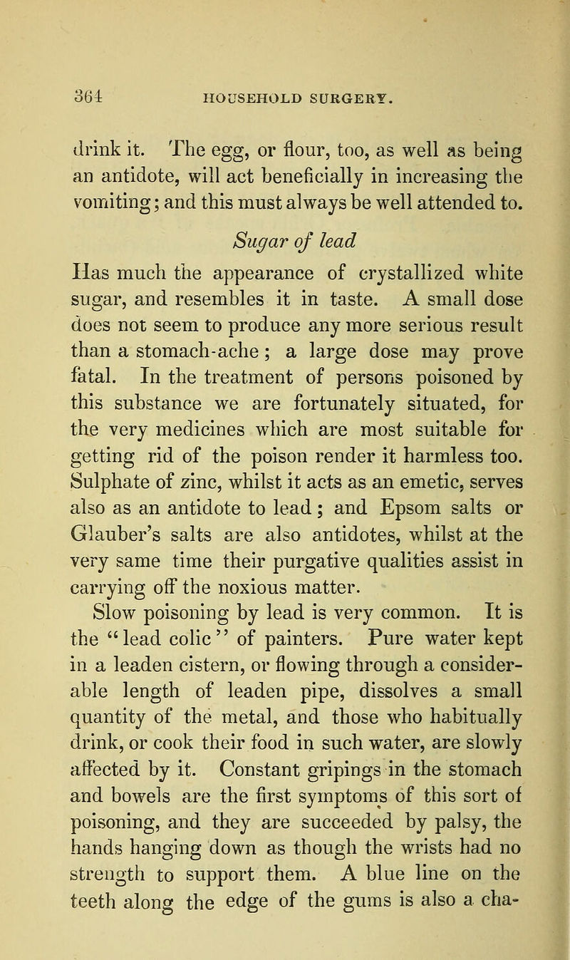 drink it. The egg, or flour, too, as well as being an antidote, will act beneficially in increasing the vomiting; and this must always be well attended to. Sugar of lead Has much the appearance of crystallized white sugar, and resembles it in taste. A small dose does not seem to produce anymore serious result than a stomach-ache; a large dose may prove fatal. In the treatment of persons poisoned by this substance we are fortunately situated, for the very medicines which are most suitable for getting rid of the poison render it harmless too. Sulphate of zinc, whilst it acts as an emetic, serves also as an antidote to lead; and Epsom salts or Glauber's salts are also antidotes, whilst at the very same time their purgative qualities assist in carrying off the noxious matter. Slow poisoning by lead is very common. It is the lead colic of painters. Pure water kept in a leaden cistern, or flowing through a consider- able length of leaden pipe, dissolves a small quantity of the metal, and those who habitually drink, or cook their food in such water, are slowly affected by it. Constant gripings in the stomach and bowels are the first symptoms of this sort of poisoning, and they are succeeded by palsy, the hands hanging down as though the wrists had no strength to support them. A blue line on the teeth along the edge of the gums is also a cha-