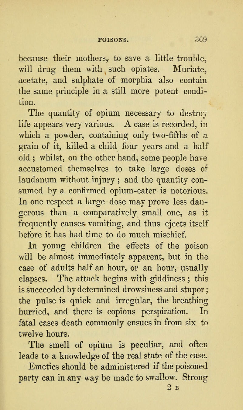 because their mothers, to save a little trouble, will drug them with such opiates. Muriate, acetate, and sulphate of morphia also contain the same principle in a still more potent condi- tion. The quantity of opium necessary to destroy life appears very various. A case is recorded, in which a powder, containing only two-fifths of a grain of it, killed a child four years and a half old; whilst, on the other hand, some people have accustomed themselves to take large doses of laudanum without injury ; and the quantity con- sumed by a confirmed opium-eater is notorious. In one respect a large dose may prove less dan- gerous than a comparatively small one, as it frequently causes vomiting, and thus ejects itself before it has had time to do much mischief. In young children the effects of the poison will be almost immediately apparent, but in the case of adults half an hour, or an hour, usually elapses. The attack begins with giddiness ; this is succeeded by determined drowsiness and stupor; the pulse is quick and irregular, the breathing hurried, and there is copious perspiration. In fatal cases death commonly ensues in from six to twelve hours. The smell of opium is peculiar, and often leads to a knowledge of the real state of the case. Emetics should be administered if the poisoned party can in any way be made to swallow. Strong 2 B