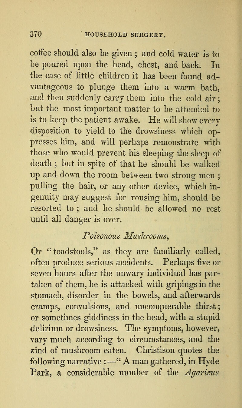 coffee should also be given ; and cold water is to be poured upon the head, chest, and back. In the case of little children it has been found ad- vantageous to plunge them into a warm bath, and then suddenly carry them into the cold air; but the most important matter to be attended to is to keep the patient awake. He will show every disposition to yield to the drowsiness which op- presses him, and will perhaps remonstrate with those who would prevent his sleeping the sleep of death ; but in spite of that he should be walked up and down the room between two strong men ; pulling the hair, or any other device, which in- genuity may suggest for rousing him, should be resorted to ; and he should be allowed no rest until all danger is over. Poisonous Mushrooms, Or toadstools, as they are familiarly called, often produce serious accidents. Perhaps five or seven hours after the unwary individual has par- taken of them, he is attacked with gripings in the stomach, disorder in the bowels, and afterwards cramps, convulsions, and unconquerable thirst; or sometimes giddiness in the head, with a stupid delirium or drowsiness. The symptoms, however, vary much according to circumstances, and the Kind of mushroom eaten. Christison quotes the following narrative :— A man gathered, in Hyde Park, a considerable number of the Agaricus