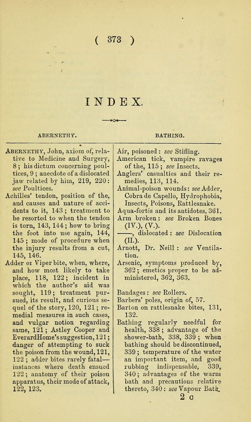 INDEX. ABERNETHV. BATHING. Abernethy, John, axiom of, rela- tive to Medicine and Surgery, 8 ; his dictum concerning poul- tices, 9 ; anecdote of a dislocated jaw related by him, 219, 220: see Poultices. Achilles' tendon, position of the, and causes and nature of acci- dents to it, 143 ; treatment to be resorted to when the tendon is torn, 143, 144; how to bring the foot into use again, 144, 145 ; mode of procedure when the injury results from a cut, 145, 146. Adder oi Viper bite, when, where, and how most likely to take place, 118, 122; incident in which the author's aid was sought, 119; treatment pur- sued, its result, and curious se- quel of the story, 120, 121; re- medial measures in such cases, and vulgar notion regarding same, 121; Astley Cooper and EverardHome's suggestion, 121; danger of attempting to suck the poison from the wound, 121, 122 ; adder bites rarely fatal— instances where death ensued 122; anatomy of their poison apparatus, their mode of attack, 122, 123. Air, poisoned : see Stifling. American tick, vampire ravages of the, 115 ; see Insects. Anglers' casualties and their re- medies, 113, 114. Animal-poison wounds: see Adder, Cobra de Capello, Hydrophobia, Insects, Poisons, Rattlesnake. Aqua-fortis and its antidotes, 361. Arm broken: see Broken Bones (IV.), (V.). , dislocated : see Dislocation (II.). Arnott, Dr. Neill : see Ventila- tion. Arsenic, symptoms produced by, 362; emetics proper to be ad- ministered, 362, 363. Bandages: see Rollers. Barbers' poles, origin of, 57. Barton on rattlesnake bites, 131, 132. Bathing regularly needful for health, 338 ; advantage of the shower-bath, 338, 339 ; when bathing should be discontinued, 339 ; temperature of the water an important item, and good rubbing indispensable, 339, 340; advantages of the warm bath and precautions relative thereto, 340: see Vapour Bath. 2 o