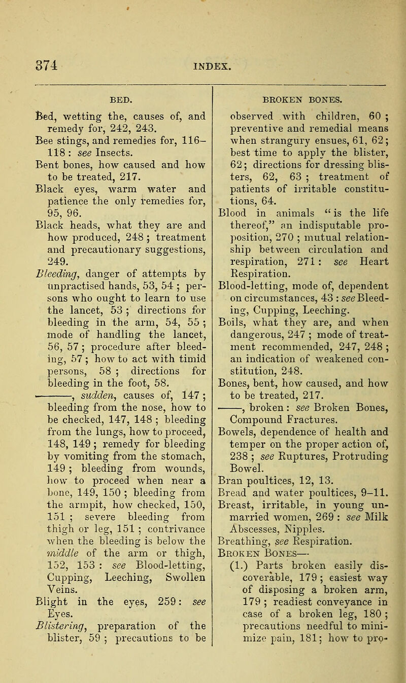 Bed, wetting the, causes of, and remedy for, 242, 243. Bee stings, and remedies for, 116- 118 : see Insects. Bent bones, how caused and how to be treated, 217. Black eyes, warm water and patience the only remedies for, 95, 96. Black heads, what they are and how produced, 248 ; treatment and precautionary suggestions, 249. Bleeding, danger of attempts by Unpractised hands, 53, 54 ; per- sons who ought to learn to use the lancet, 53 ; directions for bleeding in the arm, 54, 55 5 mode of handling the lancet, 56, 57 ; procedure after bleed- ing, 57 ; how to act with timid persons, 58 ; directions for bleeding in the foot, 58. , sudden, causes of, 147 ; bleeding from the nose, how to be checked, 147, 148 ; bleeding from the lungs, how to proceed, 148, 149 ; remedy for bleeding by vomiting from the stomach, 149 ; bleeding from wounds, how to proceed when near a bone, 149, 150 ; bleeding from the armpit, how checked, 150, 151 ; severe bleeding from thigh or leg, 151 ; contrivance when the bleeding is below the middle of the arm or thigh, 152, 153 : see Blood-letting, Cupping, Leeching, Swollen Veins. Blight in the eyes, 259: see Eyes. Blistering, preparation of the blister, 59 ; precautions to be BROKEN BONES. observed with children, 60 ; preventive and remedial means when strangury ensues, 61, 62; best time to apply the blister, 62; directions for dressing blis- ters, 62, 63 ; treatment of patients of irritable constitu- tions, 64. Blood in animals  is the life thereof, ;m indisputable pro- position, 270 ; mutual relation- ship between circulation and respiration, 271: see Heart Respiration. Blood-letting, mode of, dependent on circumstances, 43 : see Bleed- ing, Cupping, Leeching. Boils, what they are, and when dangerous, 247 ; mode of treat- ment recommended, 247, 248 ; an indication of weakened con- stitution, 248. Bones, bent, how caused, and how to be treated, 217. ■ , broken : see Broken Bones, Compound Fractures. Bowels, dependence of health and temper on the proper action of, 238 ; see Euptures, Protruding Bowel. Bran poultices, 12, 13. Bread and water poultices, 9-11. Breast, irritable, in young un- married women, 269 : see Milk Abscesses, Nipples. Breathing, see Respiration. Broken Bones— (1.) Parts broken easily dis- coverable, 179 ; easiest way of disposing a broken arm, 179 ; readiest conveyance in case of a broken leg, 180 ; precautions needful to mini- mize pain, 181; how to pro-