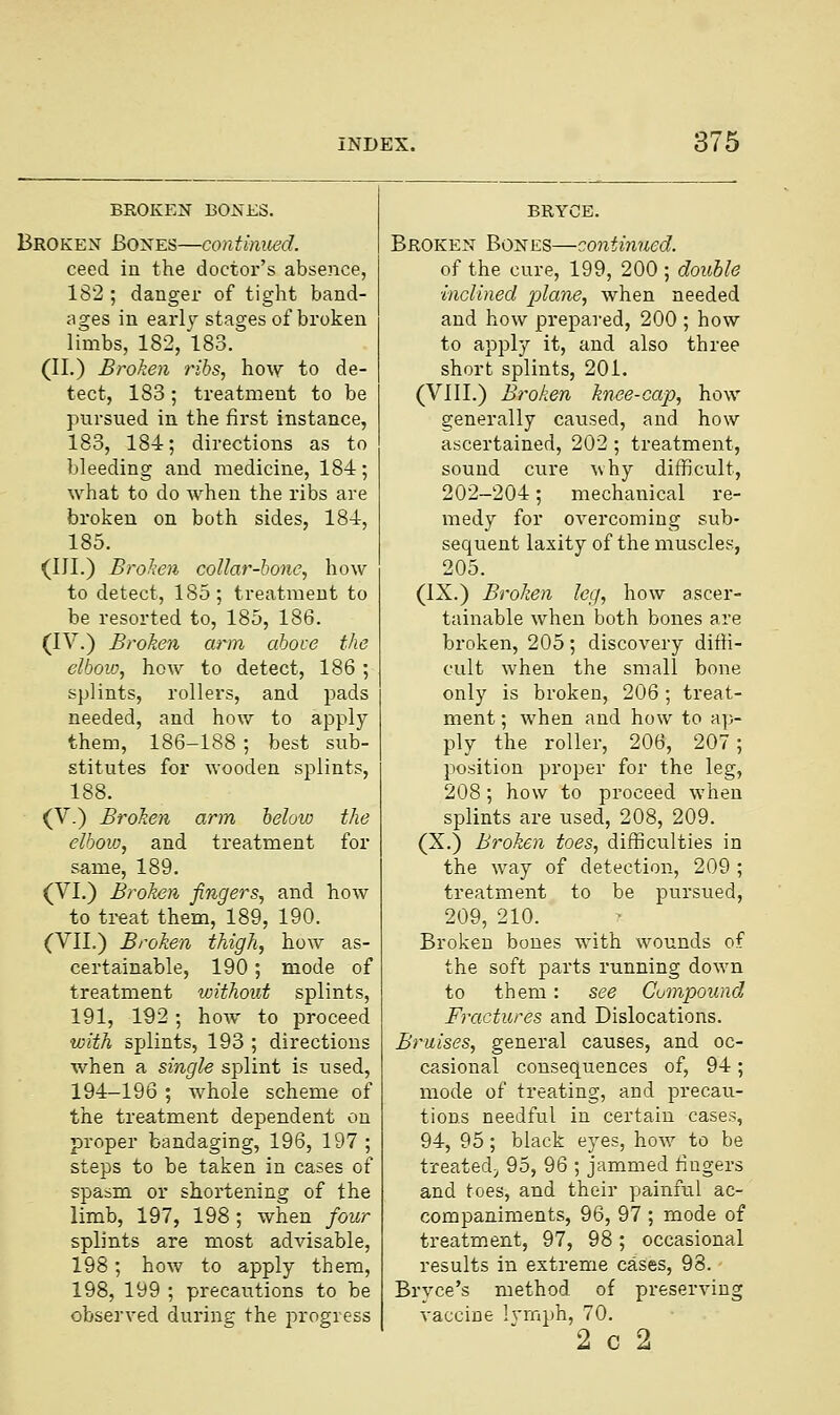 BROKEN BONES. Broken Bones—continued. ceed in the doctor's absence, 182 ; danger of tight band- ages in early stages of broken limbs, 182, 183. (II.) Broken ribs, how to de- tect, 183; treatment to be pursued in the first instance, 183, 184; directions as to bleeding and medicine, 184; what to do when the ribs are broken on both sides, 184, 185. (III.) Broken collar-bone, how to detect, 185; treatment to be resorted to, 185, 186. (IV.) Broken arm aboce the elbow, how to detect, 186 ; splints, rollers, and pads needed, and how to apply them, 186-188 ; best sub- stitutes for wooden splints, 188. (V.) Broken arm below the elbow, and treatment for same, 189. (VI.) Broken fingers, and how to treat them, 189, 190. (VII.) Broken thigh, how as- certainable, 190 ; mode of treatment without splints, 191, 192; how to proceed with splints, 193 ; directions when a single splint is used, 194-196 ; whole scheme of the treatment dependent on proper bandaging, 196, 197 ; steps to be taken in cases of spasm or shortening of the limb, 197, 198; when four splints are most advisable, 198; how to apply them, 198, 199 ; precautions to be observed during the progress BRYCE. Broken Bones—continued. of the cure, 199, 200 ; double inclined plane, when needed and how prepared, 200 ; how to apply it, and also three short splints, 201. (VIII.) Broken knee-cap, how generally caused, and how ascertained, 202 ; treatment, sound cure why difficult, 202-204; mechanical re- medy for overcoming sub- sequent laxity of the muscles, 205. (IX.) Broken leg, how ascer- tainable when both bones are broken, 205; discovery diffi- cult when the small bone only is broken, 206; treat- ment ; when and how to ap- ply the roller, 206, 207; position proper for the leg, 208; how to proceed when splints are used, 208, 209. (X.) Broken toes, difficulties in the way of detection, 209 ; treatment to be pursued, 209, 210. Broken bones with wounds of the soft parts running down to them: see Compound Fractures and Dislocations. Bruises, general causes, and oc- casional consequences of, 94 ; mode of treating, and precau- tions needful in certain cases, 94, 95; black eyes, how to be treated;, 95, 96 ; jammed fingers and toes, and their painful ac- companiments, 96, 97 ; mode of treatment, 97, 98; occasional results in extreme cases, 98. Brvce's method of preserving vaccine lymph, 70. 2 c 2