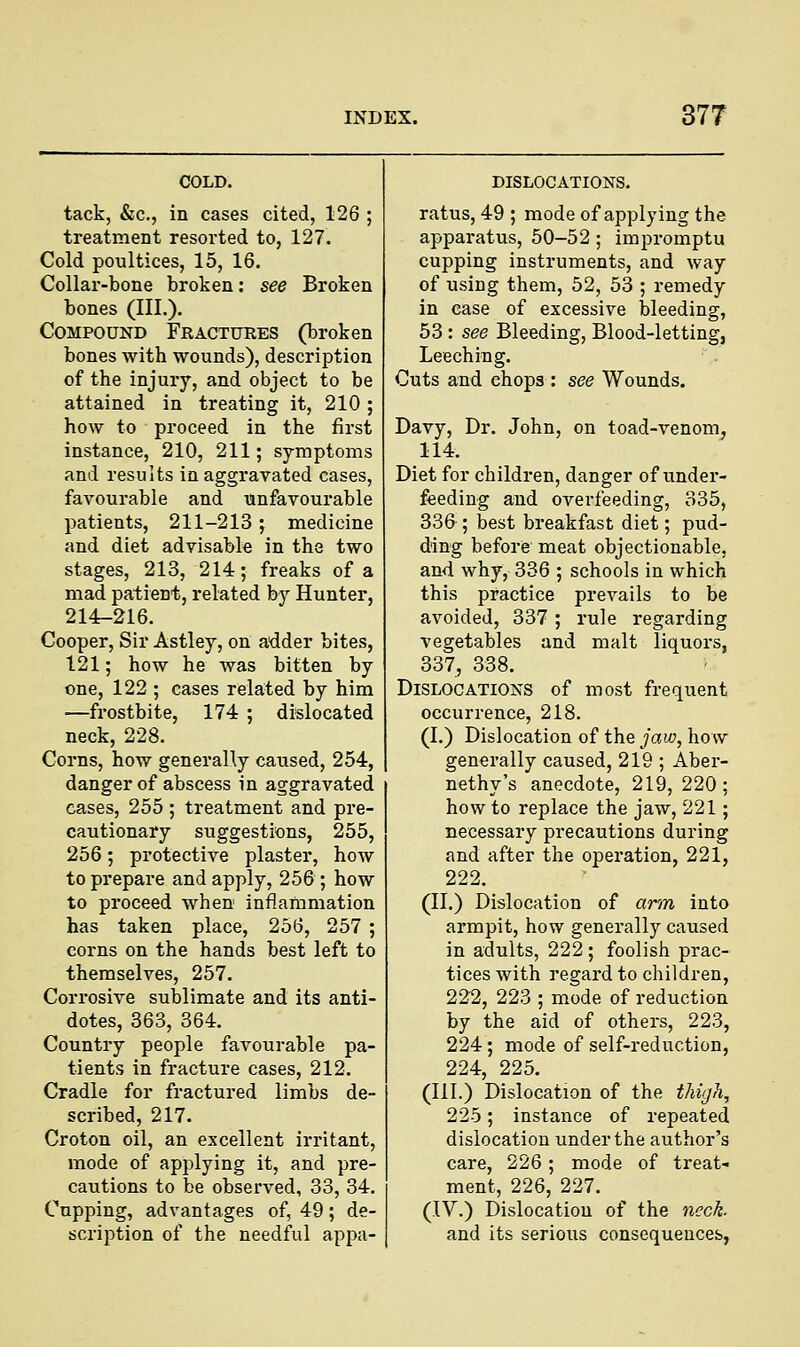 tack, &c, in cases cited, 126 ; treatment resorted to, 127. Cold poultices, 15, 16. Collar-bone broken: see Broken bones (III.). Compound Fractures (broken bones with wounds), description of the injury, and object to be attained in treating it, 210; how to proceed in the first instance, 210, 211; symptoms and results in aggravated cases, favourable and unfavourable patients, 211-213; medicine and diet advisable in the two stages, 213, 214; freaks of a mad patient, related by Hunter, 214-216. Cooper, Sir Astley, on adder bites, 121; how he was bitten by one, 122 ; cases related by him —frostbite, 174 ; dislocated neck, 228. Corns, how generally caused, 254, danger of abscess in aggravated cases, 255 ; treatment and pre- cautionary suggestions, 255, 256; protective plaster, how to prepare and apply, 256 ; how to proceed when inflammation has taken place, 256, 257 ; corns on the hands best left to themselves, 257. Corrosive sublimate and its anti- dotes, 363, 364. Country people favourable pa- tients in fracture cases, 212. Cradle for fractured limbs de- scribed, 217. Croton oil, an excellent irritant, mode of applying it, and pre- cautions to be observed, 33, 34. Cupping, advantages of, 49; de- scription of the needful appa- DISLOCATIONS. ratus, 49 ; mode of applying the apparatus, 50-52 ; impromptu cupping instruments, and way of using them, 52, 53 ; remedy in case of excessive bleeding, 53 : see Bleeding, Blood-letting, Leeching. Cuts and chops : see Wounds. Davy, Dr. John, on toad-venom, 114. Diet for children, danger of under- feeding and overfeeding, 335, 336 ; best breakfast diet; pud- ding before meat objectionable, and why, 336 ; schools in which this practice prevails to be avoided, 337 ; rule regarding vegetables and malt liquors, 337, 338. Dislocations of most frequent occurrence, 218. (I.) Dislocation of the jaw, how generally caused, 219 ; Aber- nethy's anecdote, 219,220; how to replace the jaw, 221; necessary precautions during and after the operation, 221, 222. (II.) Dislocation of arm into armpit, how generally caused in adults, 222 ; foolish prac- tices with regard to children, 222, 223 ; mode of reduction by the aid of others, 223, 224; mode of self-reduction, 224, 225. (III.) Dislocation of the thigh, 225; instance of repeated dislocation under the author's care, 226; mode of treat- ment, 226, 227. (IV.) Dislocation of the neck. and its serious consequences,