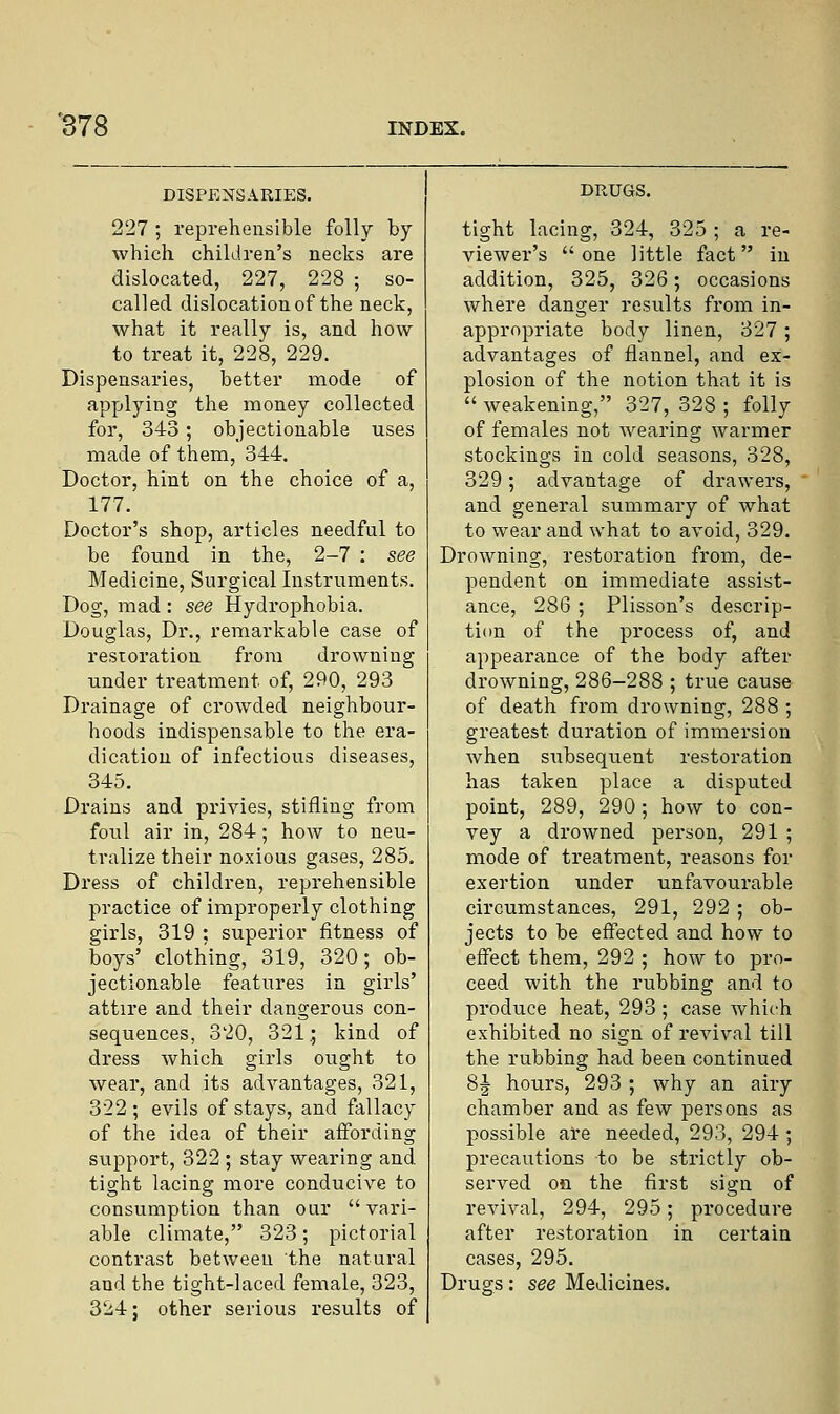 DISPENSARIES. 227 ; reprehensible folly by which children's necks are dislocated, 227, 228 ; so- called dislocation of the neck, what it really is, and how to treat it, 228, 229. Dispensaries, better mode of applying the money collected for, 343 ; objectionable uses made of them, 344. Doctor, hint on the choice of a, 177. Doctor's shop, articles needful to be found in the, 2-7 : see Medicine, Surgical Instruments. Dog, mad: see Hydrophobia. Douglas, Dr., remarkable case of restoration from drowning under treatment, of, 290, 293 Drainage of crowded neighbour- hoods indispensable to the era- dication of infectious diseases, 345. Drains and privies, stifling from foul air in, 284; how to neu- tralize their noxious gases, 285. Dress of children, reprehensible practice of improperly clothing girls, 319 : superior fitness of boys' clothing, 319, 320; ob- jectionable features in girls' attire and their dangerous con- sequences, 320, 321.; kind of dress which girls ought to wear, and its advantages, 321, 322 ; evils of stays, and fallacy of the idea of their affording support, 322 ; stay wearing and tight lacing more conducive to consumption than our vari- able climate, 323; pictorial contrast between the natural and the tight-laced female, 323, 324; other serious results of DRUGS. tight lacing, 324, 325 ; a re- viewer's one little fact in addition, 325, 326; occasions where danger results from in- appropriate body linen, 327 ; advantages of flannel, and ex- plosion of the notion that it is  weakening, 327, 328 ; folly of females not wearing warmer stockings in cold seasons, 328, 329; advantage of drawers, and general summary of what to wear and what to avoid, 329. Drowning, restoration from, de- pendent on immediate assist- ance, 286 ; Plisson's descrip- tion of the process of, and appearance of the body after drowning, 286-288 ; true cause of death from drowning, 288 ; greatest duration of immersion when sixbsequent restoration has taken place a disputed point, 289, 290; how to con- vey a drowned person, 291 ; mode of treatment, reasons for exertion under unfavourable circumstances, 291, 292 ; ob- jects to be effected and how to effect them, 292 ; how to pro- ceed with the rubbing and to produce heat, 293 ; case which exhibited no sign of revival till the rubbing had been continued 8J hours, 293 ; why an airy chamber and as few persons as possible are needed, 293, 294; precautions to be strictly ob- served on the first sign of revival, 294, 295; procedure after restoration in certain cases, 295. Drugs: see Medicines.