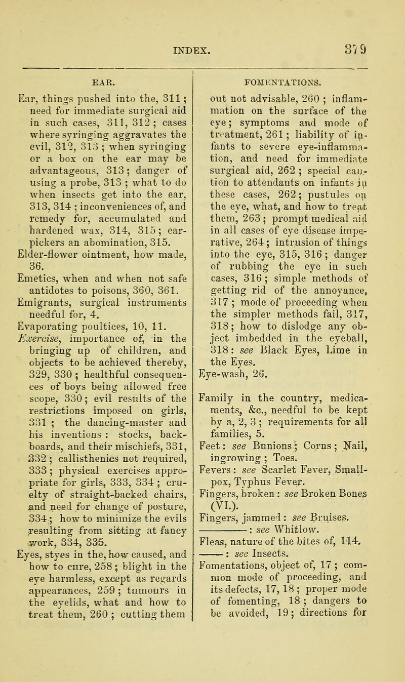 Ear, things pushed into the, 311; need for immediate surgical aid in such cases, 311, 312; cases where syringing aggravates the evil, 312, 313 ; when syringing or a box on the ear may be advantageous, 313; danger of using a probe, 313 ; what to do when insects get into the ear, 313, 314 : inconveniences of, and remedy for, accumulated and hardened wax, 314, 315; ear- pickers an abomination, 315. Elder-flower ointment, how made, 36. Emetics, when and when not safe antidotes to poisons, 360, 361. Emigrants, surgical instruments needful for, 4. Evaporating poultices, 10, 11. Exercise, importance of, in the bringing up of children, and objects to be achieved thereby, 329, 330 ; healthful consequen- ces of boys being allowed free scope, 330; evil results of the restrictions imposed on girls, 331 ; the dancing-master and his inventions : stocks, back- boards, and their mischiefs, 331, 332 ; callisthenics not required, 333; physical exercises appro- priate for girls, 333, 334; cru- elty of straight-backed chairs, and need for change of posture, 334; how to minimize the evils resulting from sitting at fancy ■work, 334, 335. Eyes, styes in the, how caused, and how to cure, 258; blight in the eye harmless, except as regards appearances, 259; tumours in the eyelids, what and how to treat them, 260 ; cutting them FOMENTATIONS. out not advisable, 260 ; inflam- mation on the surface of the eye; symptoms and mode of treatment, 261; liability of in- fants to severe eye-inflamma- tion, and need for immediate surgical aid, 262 ; special cau- tion to attendants on infants iu these cases, 262; pustules on the eye, what, and how to treat them, 263; prompt medical aid in all cases of eye disease impe- rative, 264; intrusion of things into the eye, 315, 316 ; danger of rubbing the eye in such cases, 316 ; simple methods of getting rid of the annoyance, 317 ; mode of proceeding when the simpler methods fail, 317, 318; how to dislodge any ob- ject imbedded in the eyeball, 318: see Black Eyes, Lime in the Eyes. Eye-wash, 26. Family in the country, medica- ments, &c, needful to be kept by a, 2, 3 ; requirements for all families, 5. Feet: see Bunions; Corns ; Nail, ingrowing ; Toes. Fevers: see Scarlet Fever, Small- pox, Typhus Fever. Fingers, broken : see Broken Bones (VI.). Fingers, jammed : see Bruises. : see Whitlow. Fleas, nature of the bites of, 114. ——- : see Insects. Fomentations, object of, 17 ; com- mon mode of proceeding, and its defects, 17,18 ; proper mode of fomenting, 18 ; dangers to be avoided, 19; directions for