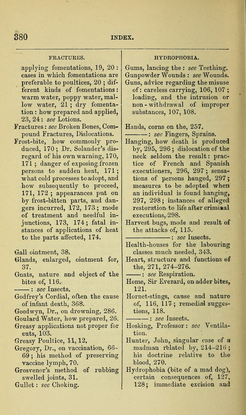 FRACTURES. applying fomentations, 19, 20 : cases in which fomentations are preferable to poultices, 20 ; dif- ferent kinds of fomentations: warm water, poppy water, mal- low water, 21 ; dry fomenta- tion : how prepared and applied, 23, 24: see Lotions. Fractures: see Broken Bones, Cam- pound Fractures, Dislocations. Frost-bite, how commonly pro- duced, 170 ; Dr. Solander's dis- regard of his own warning, 170, 171; danger of exposing frozen persons to sudden heat, 171; what cold processes to adopt, and how subsequently to proceed, 171, 172 ; appearances put on by frost-bitten parts, and dan- gers incurred, 172, 173; mode of treatment and needful in- junctions, 173, 174; fatal in- stances of applications of heat to the parts affected, 174. Gall ointment, 38-. Glands, enlarged, ointment for, 37. Gnats, nature and object of the bites of, 116. : see Insects. Godfrey's Cordial, often the cause of infant death, 36S. . Goodwyn, Dr., on drowning, 286. Goulard Water, how prepared, 26. Greasy applications not proper for cuts, 103. Greasy Poultice, 11,12. Gregory, Dr., on vaccination, 66- 69; his method of preserving vaccine lymph, 70. Grosvenor's method of rubbing swelled joints, 31. Gullet: see Choking. HYDROPHOBIA. Gums, lancing the : see Teething. Gunpowder Wounds : see Wounds. Guns, advice regarding the misuse of: careless carrying, 106,107 ; loading, and the intrusion or non - withdrawal of improper substances, 107, 108. Hands, corns on the, 257. : see Fingers, Sprains. Hanging, how death is produced by, 295, 296; dislocation of the neck seldom the result: prac- tice of French and Spanish executioners, 296, 297 ; sensa- tions of persons hanged, 297; measures to be adopted when an individual is found hanging, 297, 298; instances of alleged restoration to life after criminal executionsr298. Harvest bugs, mode and result of the attacks of, 115.' : see Insects. Health-houses for the labouring classes much needed, 343. Heart, structure and functions of the, 271, 274-276. : see Respiration. Home, Sir Ever-ard, on adder bites, 121. Hornet-stings, cause and nature of, 116, 117; remedial sugges- tions, 118. : see Insects. Hosking, Professor : see Ventila- tion. Hunter, John, singular case of si madman related by, 214-216 ; his doctrine relative to the blood, 270. Hydrophobia (bite of a mad dog), certain consequences of, 127, 128; immediate excision and