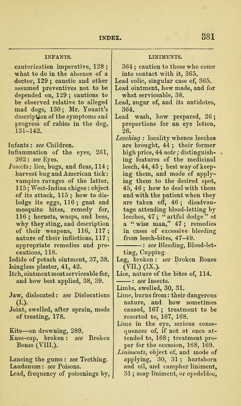 SSI cauterization imperative, 128 ; what to do in the absence of a doctor, 129 ; caustic and other assumed preventives not to be depended on, 129 ; cautions to be observed relative to alleged mad dogs, 130; Mr. Youatt's description of the symptoms and progress of rabies in the dog, 131-142. [nfants : see Children. Inflammation of the eyes, 261, 262: see Eyes. Insects: lice, bugs, and fleas, 114; harvest bug and American tick: vampire ravages of the latter, 115; West-Indian chigoe : object of its attack, 115 ;• how to dis- lodge its eggs, 116 ; gnat and mosquito bites, remedy for, 116 ; hornets, wasps, and bees, why they sting, and description of their weapons, 116, 117; nature of their inflictions, 117 ; appropriate remedies and pre- cautions, 118. Iodide of potash ointment, 37, 38. Isinglass plaster, 41, 42. Itch, ointment most serviceable for, and how best applied, 38, 39. Jaw, dislocated : see Dislocations (I.). Joint, swelled, after sprain, mode of treating, 178. Kite—on drowning, 289. Knee-cap, broken: see Broken Bones (VIII.). Lancing the gums : see Teething. Laudanum: see Poisons. Lead, frequency of poisonings by, LINIMENTS. 364; caution to those who come into contact with it, 365. Lead colic, singular case of, 365. Lead ointment, how made, and for what serviceable, 38. Lead, sugar of, and its antidotes, 364. Lead wash, how prepared, 26; proportions for an eye lotion, 26. Leeching : locality whence leeches are brought, 44 ; their former high price, 44 note; distinguish- ing features of the medicinal leech, 44,45 ; best way of keep- ing them, and mode of apply- ing them' to the desired spot, 45, 46 ; how to deal with them and with the patient when they are taken off, 46 ; disadvan- tage attending blood-letting by leeches, 47 ;  artful dodge  ot a  wise man, 47 ; remedies in cases of excessive bleeding from leech-bites, 47-49. : see Bleeding, Blood-let- ting, Cupping. Leg, broken : see Broken Bones (VII.) (IX.). Lice, nature of the bites of, 114. : see Insects. Limbs, swelled, 30, 31. Lime, burns from: their dangerous nature, and how sometimes caused, 167 ; treatment to be resorted to, 167, 168. Lime in the eye, serious conse- quences of, if not at once at- tended to, 168 ; treatment pro- per for the occasion, 168, 169. Liniments, object of, and mode of applying, 30, 31 : hartshorn and oil, and camphor liniment, 31; soap liniment, or opodeldoc,