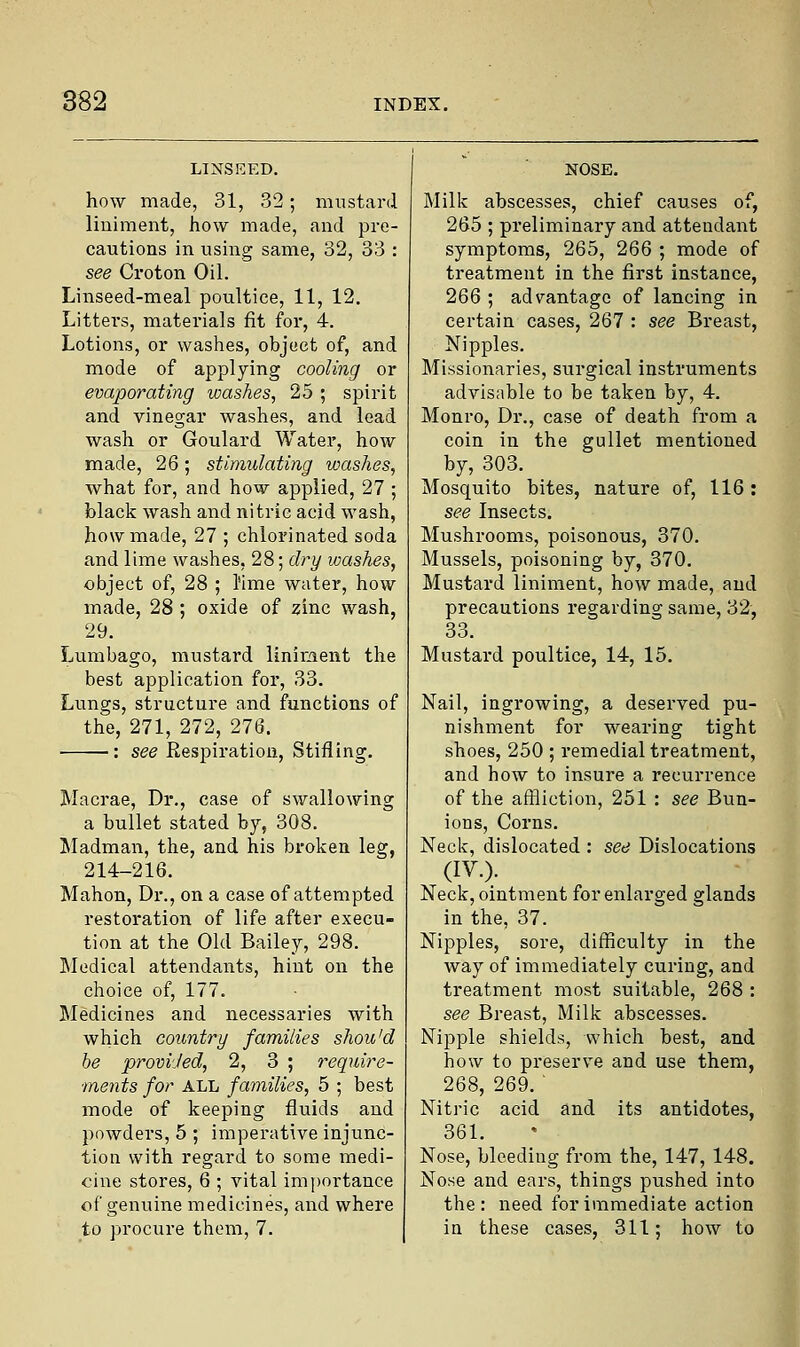 how made, 31, 32; mustard liniment, how made, and pre- cautions in using same, 32, 33 : see Croton Oil. Linseed-meal poultice, 11, 12. Littei-s, materials fit for, 4. Lotions, or washes, object of, and mode of applying cooling or evaporating washes, 25 ; spirit and vinegar washes, and lead wash or Goulard Water, how made, 26; stimulating washes, what for, and how applied, 27 ; black wash and nitric acid wash, how made, 27 ; chlorinated soda and lime washes, 28; dry washes, object of, 28 ; l'ime water, how made, 28 ; oxide of zinc wash, 29. Lumbago, mustard liniment the best application for, 33. Lungs, structure and functions of the, 271, 272, 276. : see Respiration, Stifling. Macrae, Dr., case of swallowing a bullet stated by, 308. Madman, the, and his broken leg, 214-216. Mahon, Dr., on a case of attempted restoration of life after execu- tion at the Old Bailey, 298. Medical attendants, hint on the choice of, 177. Medicines and necessaries with which country families shou'd be provided, 2, 3 ; require- ments for ALL families, 5 ; best mode of keeping fluids and powders, 5 ; imperative injunc- tion with regard to some medi- cine stores, 6 ; vital importance of genuine medicines, and where to procure them, 7. Milk abscesses, chief causes of, 265 ; preliminary and attendant symptoms, 265, 266 ; mode of treatment in the first instance, 266 ; advantage of lancing in certain cases, 267 : see Breast, Nipples. Missionaries, surgical instruments advisable to be taken by, 4. Monro, Dr., case of death from a coin in the gullet mentioned by, 303. Mosquito bites, nature of, 116: see Insects. Mushrooms, poisonous, 370. Mussels, poisoning by, 370. Mustard liniment, how made, and precautions regarding same, 32, 33. Mustard poultice, 14, 15. Nail, ingrowing, a deserved pu- nishment for wearing tight shoes, 250 ; remedial treatment, and bow to insure a recurrence of the affliction, 251 : see Bun- ions, Corns. Neck, dislocated : see Dislocations (IV.). Neck, ointment for enlarged glands in the, 37. Nipples, sore, difficulty in the way of immediately curing, and treatment most suitable, 268 : see Breast, Milk abscesses. Nipple shields, which best, and how to preserve and use them, 268, 269. ' Nitric acid and its antidotes, 361. Nose, bleeding from the, 147, 148. Nose and ears, things pushed, into the: need for immediate action in these cases, 311; how to