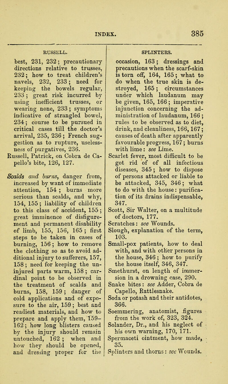 RUSSELL. best, 231, 232; precautionary directions relative to trusses, 232; how to treat children's navels, 232, 233; need for keeping the bowels regular, 233; great risk incurred by using inefficient trusses, or wearing none, 233; symptoms indicative of strangled bowel, 234; course to be pursued in critical cases till the doctor's arrival, 235, 236; French sug- gestion as to rupture, useless- ness of purgatives, 236. Russell, Patrick, on Cobra de Ca- pello's bite, 126, 127. Scalds and burns, danger from, increased by want of immediate attention, 154 ; burns more serious than scalds, and why, 154, 155; liability of children to this class of accident, 155; great imminence of disfigure- ment and permanent disability of limb, 155, 156, 165 ; first steps to be taken in cases of burning, 156; how to remove the clothing so as to avoid ad- ditional injury to sufferers, 157, 158; need for keeping the un- injured parts warm, 158 ; car- dinal point to be observed in the treatment of scalds and burns, 158, 159; danger of cold applications and of expo- sure to the air, 159; best and readiest materials, and how to prepare and apply them, T59- 162; how long blisters caused by the injury should remain untouched, 162 ; when and how they should be opened, and dressing proper for the SPLINTERS. occasion, 163; dressings and precautions when the scarf-skin is torn off, 164, 165; what to do when the true skin is de- stroyed, 165; circumstances under which laudanum may be given, 165, 166; imperative injunction concerning the ad- ministration of laudanum, 166; rules to be observed as to diet, drink, and cleanliness, 166,167; causes of death after apparently favourable progress, 167; burns with lime : see Lime. Scarlet fever, most difficult to be got rid of of all infectious diseases, 345; how to dispose of persons attacked or liable to be attacked, 345, 346; what to do with the house: purifica- tion of its drains indispensable, 347. Scott, Sir Walter, on a multitude of doctors, 177. Scratches: see Wounds. Slough, explanation of the term, 103. Small-pox patients, how to deal with, and with other persons in the house, 346 ; how to purify the house itself, 346, 347. Smethurst, on length of immer- sion in a drowning case, 290. Snake bites : see Adder, Cobra de Capello, Rattlesnake. Soda or potash and their antidotes, 366. Soemmering, anatomist, figures from the work of, 323, 324. Solander, Dr., and his neglect of his own warning, 170, 171. Spermaceti ointment, how made, 35. Splinters and thorns: see Wounds.