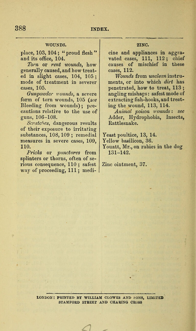 WOUNDS. place, 103, 104;  proud flesh  and its office, 104. Torn or rent wounds, how generally caused, and how treat- ed in slight cases, 104, 105 ; mode of treatment in severer cases, 105. Gunpowder wounds, a severe form of torn wounds, 105 (see Bleeding from wounds); pre- cautions relative to the use of guns, 106-108. Scratches, dangerous results of their exposure to irritating substances, 108,109 ; remedial measures in severe cases, 109, 110. Pricks or punctures from splinters or thorns, often of se- rious consequence, 110 ; safest way of proceeding, 111; medi- ZINC. cine and appliances in aggra- vated cases, 111, 112; chief causes of mischief in these cases, 112. Wounds from unclean instru- ments, or into which dirt has penetrated, how to treat, 113 ; angling mishaps: safest mode of extracting fish-hooks, and treat- ing the wound, 113, 114. Animal poison wounds: see Adder, Hydrophobia, Insects, Rattlesnake. Yeast poultice, 13, 14. Yellow basilicon, 36. Youatt, Mr., on rabies in the dog 131-142. Zinc ointment, 37. LONDON: PRINTED BY WILLIAM CLOWES AND SONS, LIMITED STAMFOBD STBEEX AND CHABING CBOSS ^ ^