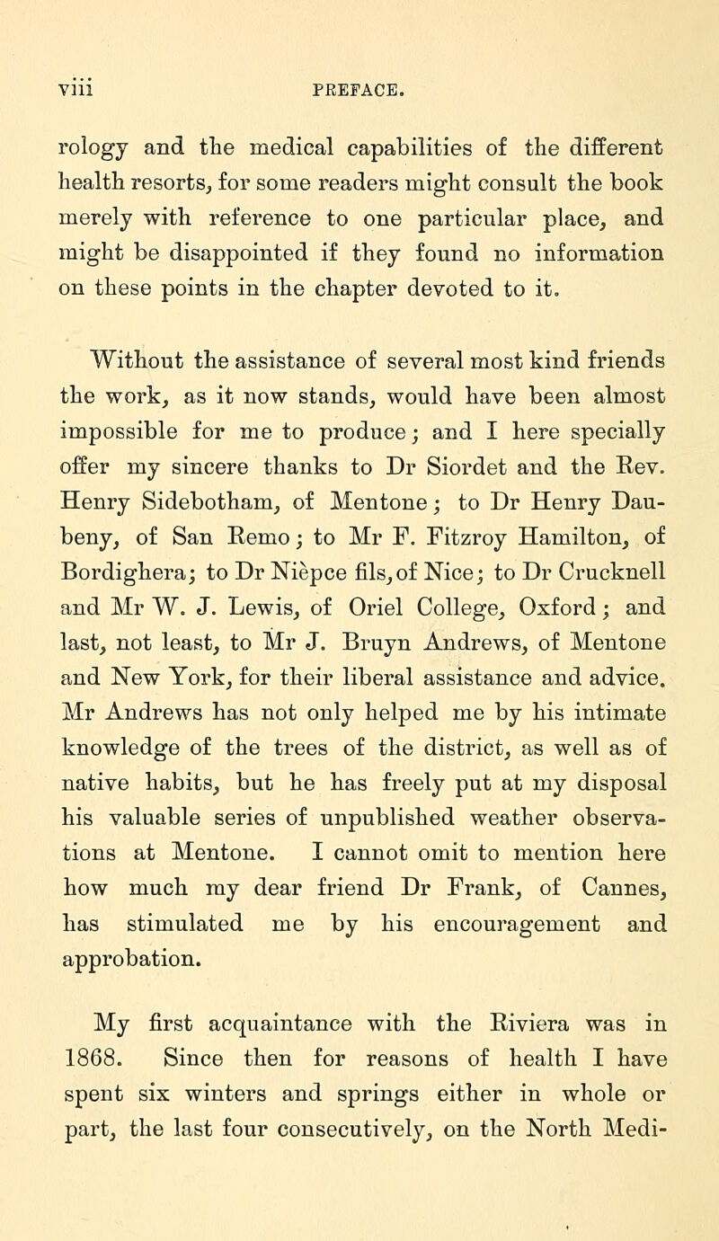 rology and tlie medical capabilities of the different health resorts^ for some readers mig-ht consult the book merely with reference to one particular place, and might be disappointed if they found no information on these points in the chapter devoted to it. Without the assistance of several most kind friends the work, as it now stands, would have been almost impossible for me to produce; and I here specially offer my sincere thanks to Dr Siordet and the Eev. Henry Sidebotham, of Mentone; to Dr Henry Dau- beny, of San Remo; to Mr F. Fitzroy Hamilton, of Bordighera; to Dr Niepce fils,of Nice; to Dr Crucknell and Mr W. J. Lewis, of Oriel College, Oxford; and last, not least, to Mr J. Bruyn Andrews, of Mentone and New York, for their liberal assistance and advice. Mr Andrews has not only helped me by his intimate knowledge of the trees of the district, as well as of native habits, but he has freely put at my disposal his valuable series of unpublished weather observa- tions at Mentone. I cannot omit to mention here how much my dear friend Dr Frank, of Cannes, has stimulated me by his encouragement and approbation. My first acquaintance with the Riviera was in 1868. Since then for reasons of health I have spent six winters and springs either in whole or part, the last four consecutively, on the North Medi-