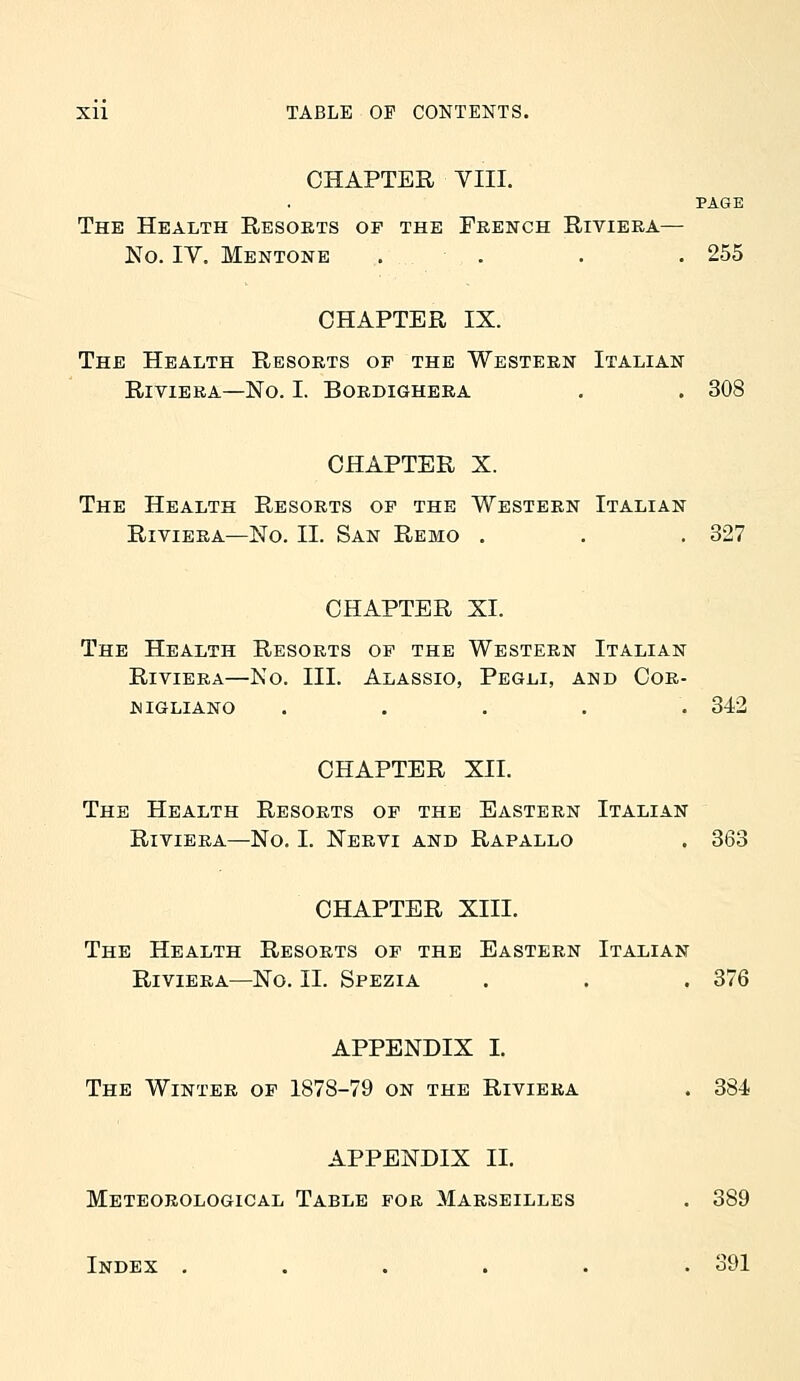 CHAPTER YIII. PAGE The Health Resorts op the French Riviera— No. IV. Mentonb . . . .255 CHAPTER IX. The Health Resorts of the Western Italian Riviera—No. I. Bordighera , . 308 CHAPTER X. The Health Resorts op the Western Italian Riviera—No. II. San Remo . . . 327 CHAPTER XI. The Health Resorts op the Western Italian Riviera—No. III. Alassio, Pegli, and Cor- NIGLIANO ..... 342 CHAPTER XII. The Health Resorts op the Eastern Italian Riviera—No. I. Nervi and Rapallo . 363 CHAPTER XIII. The Health Resorts of the Eastern Italian Riviera—No. II. Spezia . . . 376 APPENDIX I. The Winter of 1878-79 on the Riviera . 384 APPENDIX II. Meteorological Table for Marseilles . 389 Index ...... 391