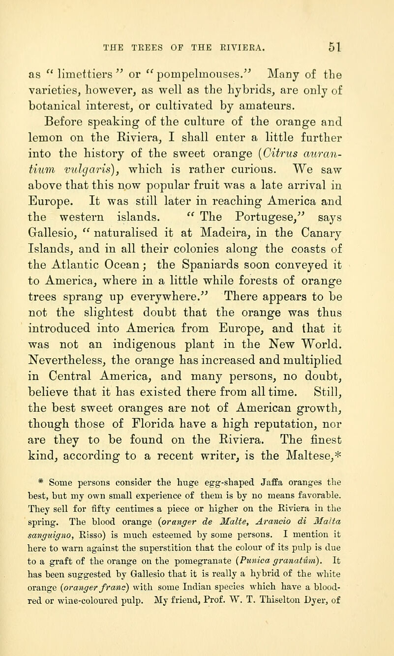 as  limettiers ^^ or pompelmouses. Many of the varieties, however, as well as the hybrids, are only of botanical interest, or cultivated by amateurs. Before speaking of the culture of the orange and lemon on the Riviera, I shall enter a little further into the history of the sweet orange {Citrus auran- tium vuhjaris), which is rather curious. We saw above that this now popular fruit was a late arrival in Europe. It was still later in reaching America and the western islands.  The Portugese,^^ says Gallesio,  naturalised it at Madeira, in the Canary Islands, and in all their colonies along the coasts of the Atlantic Ocean; the Spaniards soon conveyed it to America, where in a little while forests of orange trees sprang up everywhere.''^ There appears to be not the slightest doubt that the orange was thus introduced into America from Europe, and that it was not an indigenous plant in the New World. Nevertheless, the orange has increased and multiplied in Central America, and many persons, no doubt, believe that it has existed there from all time. Still, the best sweet oranges are not of American growth, though those of Florida have a high reputation, nor are they to be found on the Riviera. The finest kind, according to a recent writer, is the Maltese,* * Some persons consider the huge egg-shaped Jaffa oranges the best, but my own small experience of them is by no means favorable. They sell for fifty centimes a piece or higher on the Kiviera in the spring. The blood orange {oranger de Malte, Arancio di Malta sanguigno, Risso) is much esteemed by some persons. I mention it here to warn against the superstition that the colour of its pulp is due to a graft of the orange on the pomegranate (Ptinica granatum). It has been suggested by Gallesio that it is really a hybrid of the white orange {oranger franc) with some Indian species which have a blood- red or wine-coloured pulp. My friend, Prof. W. T. Thiselton Dyer, of