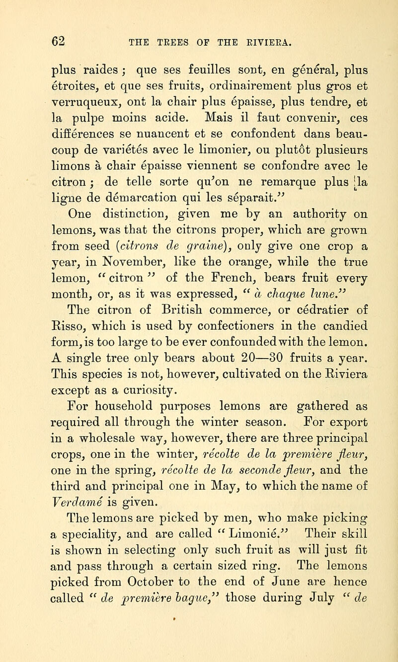 plus raides ; que ses feuilles sont, en general, plus etroites, et que ses fruits, ordinairement plus gros et verruqueux, ont la chair plus epaisse, plus tendre, et la pulpe moins acide. Mais il faut convenir, ces differences se nuancent et se confondent dans beau- coup de varietes avec le limonier, ou plutot plusieurs limons a chair epaisse viennent se confondre avec le citron; de telle sorte qu^on ne remarque plus :1a ligne de demarcation qui les separait/^ One distinction, given me by an authority on lemons, was that the citrons proper, which are grown from seed [citrons de graine), only give one crop a year, in November, like the orange, while the true lemon,  citron  of the French, bears fruit every month, or, as it was expressed,  a chaque lune. The citron of British commerce, or cedratier of Eisso, which is used by confectioners in the candied form, is too large to be ever confounded with the lemon. A single tree only bears about 20—30 fruits a year. This species is not, however, cultivated on the Eiviera except as a curiosity. For household purposes lemons are gathered as required all through the winter season. For export in a wholesale way, however, there are three principal crops, one in the winter, recolte de la premiere Jleur, one in the spring, recolte de la seconde Jleur, and the third and principal one in May, to which the name of Verdame is given. The lemons are picked by men, who make picking a speciality, and are called  Limonie. Their skill is shown in selecting only such fruit as will just fit and pass through a certain sized ring. The lemons picked from October to the end of June are hence called  de premiere hague, those during July  de