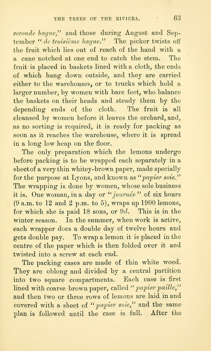 TIFK 'I'KKIOS OP 'I'lIE RIVIKRA. G3 seconde hague, and those during August and Sep- tember  ih' troisieine harjue. The picker twists oif the fruit which lies out of reach of the hand with a a cane notched at one end to catch the stem. The fruit is placed in baskets lined with a cloth, the ends of which hang down outside, and they are carried either to the warehouses, or to trucks which hold a larger number, by women with bare feet, who balance the baskets on their heads and steady them by the depending ends of the cloth. The fruit is all cleansed by women before it leaves the orchard, and, as no sorting is required, it is ready for packing as soon as it reaches the warehouse, where it is spread in a long low heap on the floor. The only preparation which the lemons undergo before packing is to be wrapped each separately in a sheet of a very thin whitey-brown paper, made specially for the purpose at Lyons, and known as pajoier soie. The wrapping is done by women, whose sole business it is. One woman, in a day or journee  of six hours (9 a.m. to 12 and 2 p.m. to 5), wraps up 1900 lemons, for which she is paid 18 sous, or 9d. This is in the winter season. In the summer, when work is active, each wrapper does a double day of twelve hours and gets double pay. To wrap a lemon it is placed in the centre of the paper which is then folded over it and twisted into a screw at each end. The packing cases are made of thin white wood. They are oblong and divided by a central partition into two square compartments. Each case is j&rst lined with coarse brown paper, called ''papier paille, and then two or three rows of lemons are laid in and covered with a sheet of papier sole, and the same plan is followed until the case is full. After the